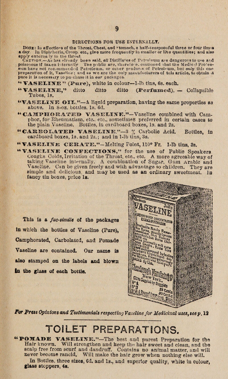 DIRECTIONS FOR USB INTERNALLY. Dose: Iu affections of the Throat, Chest, and stomach, a half-teaspoouful three or four tirm-s a day. In Diphtheria, Croup, etc., give more frequently in smaller or lifeo quantities; and also apply externa iy to the throat. Caution’.—As has already been paid, all Distiila'es of Petroleum are dangerous to u“e and poisonous if taaen internally L'tie p iblic are, therelo e. cautioned ihat, the Medic d Profes¬ sion have not recommended Petroleum, or oiher produces of Petroleum, but only this one preparation of it, Vaseline ; and as we are the only manufacturers of tain article, to obtain A pure it is necessary to pui chase it in our packages. “ VASELINE ” (Pure), white in colour—1-Ib tins, 6s. each. “VASEIISE,” ditto ditto ditto (Perfumed). — Collapsible Tubes, Is. “VASBJLIJTE © IT..”— A liquid preparation, having the same properties as above. In 8-oz. bottles. Is. 6d. “ CAMPHORATED VASEMirE.**—Vaseline combined with Cam¬ phor, for Rheumatism, etc., etc., sometimes preferred in certain cases to the piain Vaseline. Bottles, in cardboard boxes, Is. and 2s. “CAltBOLATED VASEMNE.”-3 % Carbolic Acid. Bottles, in cardboard boxes, Is. and 2s.; and in 1-lb tins, 3s. “VASELOlfi CEE ATE.”—Melting Point, 110° Fr. 1-lb tins, 3s. “VASKJiIVE CONFECTIONS,” for the use of Public Speakers Coughs Colds, Irritation of the Throat, etc., etc, A more agreeable way of taking Vaseline internally. A combination of Sugar, Gum Arabic and Vaseline. Can be given freely and with advantage t.o children. They are simple and delicious, and may be used as an ordinary sweetmeat, in fancy tin boxes, price la. This is a facsimile of the packages in which the bottles of Vaseline (Pure), Camphorated, Carbolated, and Pomade Vaseline are contained. Our name is also stamped on the labels and blown in the glass of each bottle. For Press Opinions and Testimonials respecting Vaseline for Medicinal uses, seep, 12 TOILET PREPARATIONS. “ P05TAOE VASELI3JE.”—The best and purest Preparation for the Hair known. Will strengthen and keep the hair sweet and clean, and the scalp free from scurf and dandruff. Contains no animal matter, and will never become rancid. Will make the hair grow when nothing else will. In Bottles, three sizes, Gd. and Is., and superior quality, white in colour, glass stoppers, 4s.