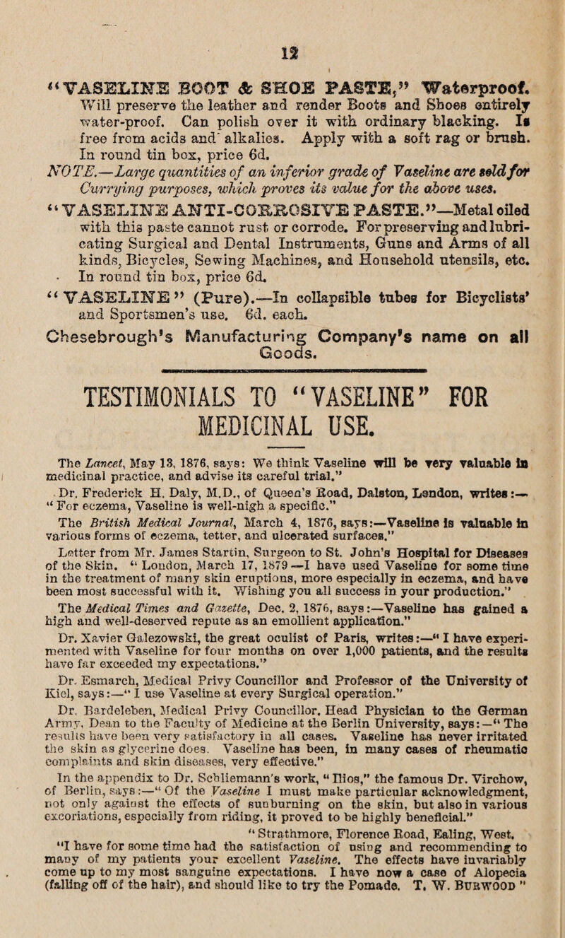 i “VASELINE BOOT & SHOE PASTE,” Waterproof. Will preserve the leather and render Boots and Shoes entirely water-proof. Can polish over it with ordinary blacking. Is free from acids and' alkalies. Apply with a soft rag or brush. In round tin box, price 6d, NOTE.—Large quantities of an inferior grade of Vaseline are sold for Currying purposes, which proves its value for the above uses. “VASELINE ANTI-COE.BOSIVE PASTE.”—Metal oiled with this paste cannot rust or corrode. For preserving and lubri¬ cating Surgical and Dental Instruments, Guns and Arms of all kinds, Bicycles, Sewing Machines, and Household utensils, etc. In round tin box, price 6d. “VASELINE” (Pure).—In collapsible tubes for Bicyclists* and Sportsmen’s use. 6d. each. Chesebrough’s Manufacturing Company's name on all Goods. TESTIMONIALS TO “VASELINE” FOR MEDICINAL USE. The Lancet, May 13, 1876, says: We think Vaseline will be very valuable In medicinal practice, and advise its careful trial.” Dr. Frederick H. Daly, M.D., of Queen’s Hoad, Dalston, Lendon, writes:— “ For eczema, Vaseline is well-nigh a specific.” The British Medical Journal, March 4, 1876, Bays:—Vaseline Is valuable in various forms of eczema, tetter, and ulcerated surfaces.” Letter from Mr. Janies Startin, Surgeon to St. John’s Hospital for Diseases of the Skin. “ London, March 17, 1879—1 have used Vaseline for Borne time in the treatment of many skin eruptions, more especially in eczema, and have been most successful with it. Wishing you all success in your production.” The Medical Times mid Gazette, Dec. 2, 1876, says:—Vaseline has gained a high and well-deserved repute as an emollient application. Dr. Xavier Galezowski, the great oculist of Paris, writes:—“ I have experi¬ mented with Vaseline for four months on over 1,000 patients, and the results have far exceeded my expectations.” Dr. Esmarch, Medical Privy Councillor and Professor of the University of Kiel, says:—*• I use Vaseline at every Surgical operation.” Dr. Bardeleben, Medical Privy Councillor. Head Physician to the German Army, Dean to the Faculty of Medicine at the Berlin University, says:—“ The results have been very satisfactory in all cases. Vaseline has never irritated the skin as glycerine does. Vaseline has been, in many cases of rheumatic complaints and skin diseases, very effective. In the appendix to Dr. Scbliemann’s work, M Uios, the famous Dr. Virchow, of Berlin, says:—“ Of the Vaseline I must make particular acknowledgment, not only agaiust the effects of sun burning on the skin, but also in various excoriations, especially from riding, it proved to be highly beneficial.” “ Strathmore, Florence Road, Ealing, West. “I have for some time had the satisfaction of usiDg and recommending to many of my patients your excellent Vaseline. The effects have invariably come up to my most sanguine expectations. I have now a case of Alopecia (falling off of the hair), end should like to try the Pomade. T. W. Buhwood ”