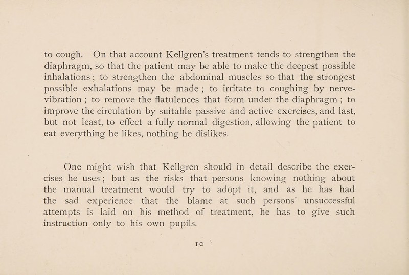 to cough. On that account Kellgren’s treatment tends to strengthen the diaphragm, so that the patient may be able to make the deepest possible inhalations ; to strengthen the abdominal muscles so that the strongest possible exhalations may be made ; to irritate to coughing by nerve- vibration ; to remove the flatulences that form under the diaphragm ; to improve the circulation by suitable passive and active exercises, and last, but not least, to effect a fully normal digestion, allowing the patient to eat everything he likes, nothing he dislikes. One might wish that Kellgren should in detail describe the exer¬ cises he uses ; but as the risks that persons knowing nothing about the manual treatment would try to adopt it, and as he has had the sad experience that the blame at such persons’ unsuccessful attempts is laid on his method of treatment, he has to give such instruction only to his own pupils.