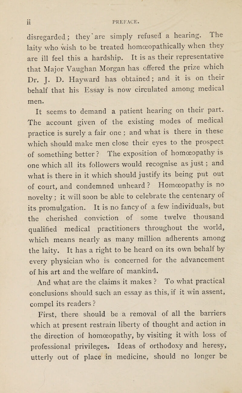 disregarded; they are simply refused a hearing. The laity who wish to be treated homceopathically when they are ill feel this a hardship. It is as their representative that Major Vaughan Morgan has offered the prize which Dr. J. D. Hayward has obtained; and it is on their behalf that his Essay is now circulated among medical men. It seems to demand a patient hearing on their part. The account given of the existing modes of medical practice is surely a fair one ; and what is there in these which should make men close their eyes to the prospect of something better? The exposition of homoeopathy is one which all its followers would recognise as just ; and what is there in it which should justify its being put out of court, and condemned unheard ? Homoeopathy is no novelty ; it will soon be able to celebrate the centenary of its promulgation. It is no fancy of a few individuals, but the cherished conviction of some twelve thousand qualified medical practitioners throughout the world, which means nearly as many million adherents among the laity. It has a right to be heard on its own behalf by every physician who is concerned for the advancement of his art a.nd the welfare of mankind. And what are the claims it makes ? To what practical conclusions should such an essay as this, if it win assent, compel its readers ? First, there should be a removal of all the barriers which at present restrain liberty of thought and action in the direction of homoeopathy, by visiting it with loss of professional privileges. Ideas of orthodoxy and heresy, utterly out of place in medicine, should no longer be