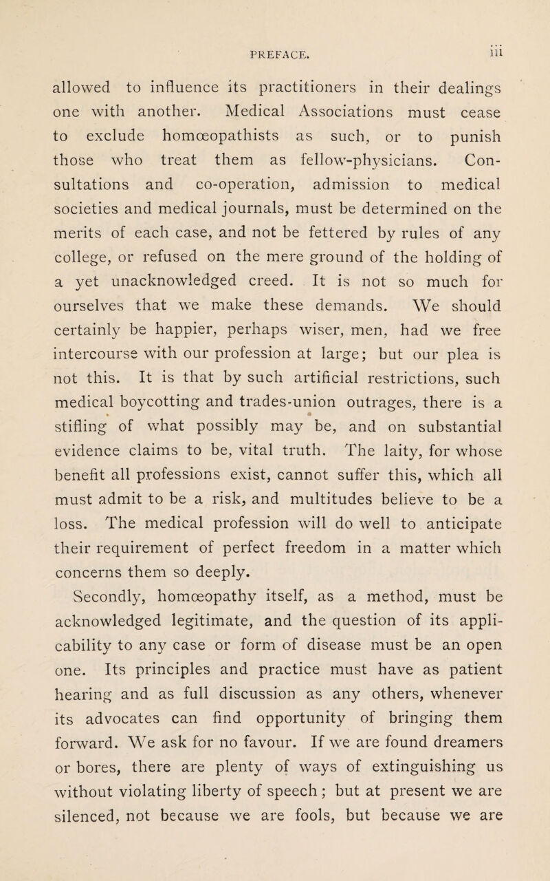 allowed to influence its practitioners in their dealings one with another. Medical Associations must cease to exclude homoeopathists as such, or to punish those who treat them as fellow-physicians. Con¬ sultations and co-operation, admission to medical societies and medical journals, must be determined on the merits of each case, and not be fettered by rules of any college, or refused on the mere ground of the holding of a yet unacknowledged creed. It is not so much for ourselves that we make these demands. We should certainly be happier, perhaps wiser, men, had we free intercourse with our profession at large; but our plea is not this. It is that by such artificial restrictions, such medical boycotting and trades-union outrages, there is a stifling of what possibly may be, and on substantial evidence claims to be, vital truth. The laity, for whose benefit all professions exist, cannot suffer this, which all must admit to be a risk, and multitudes believe to be a loss. The medical profession will do well to anticipate their requirement of perfect freedom in a matter which concerns them so deeply. Secondly, homoeopathy itself, as a method, must be acknowledged legitimate, and the question of its appli¬ cability to any case or form of disease must be an open one. Its principles and practice must have as patient hearing and as full discussion as any others, whenever its advocates can find opportunity of bringing them forward. We ask for no favour. If we are found dreamers or bores, there are plenty of ways of extinguishing us without violating liberty of speech ; but at present we are silenced, not because we are fools, but because we are