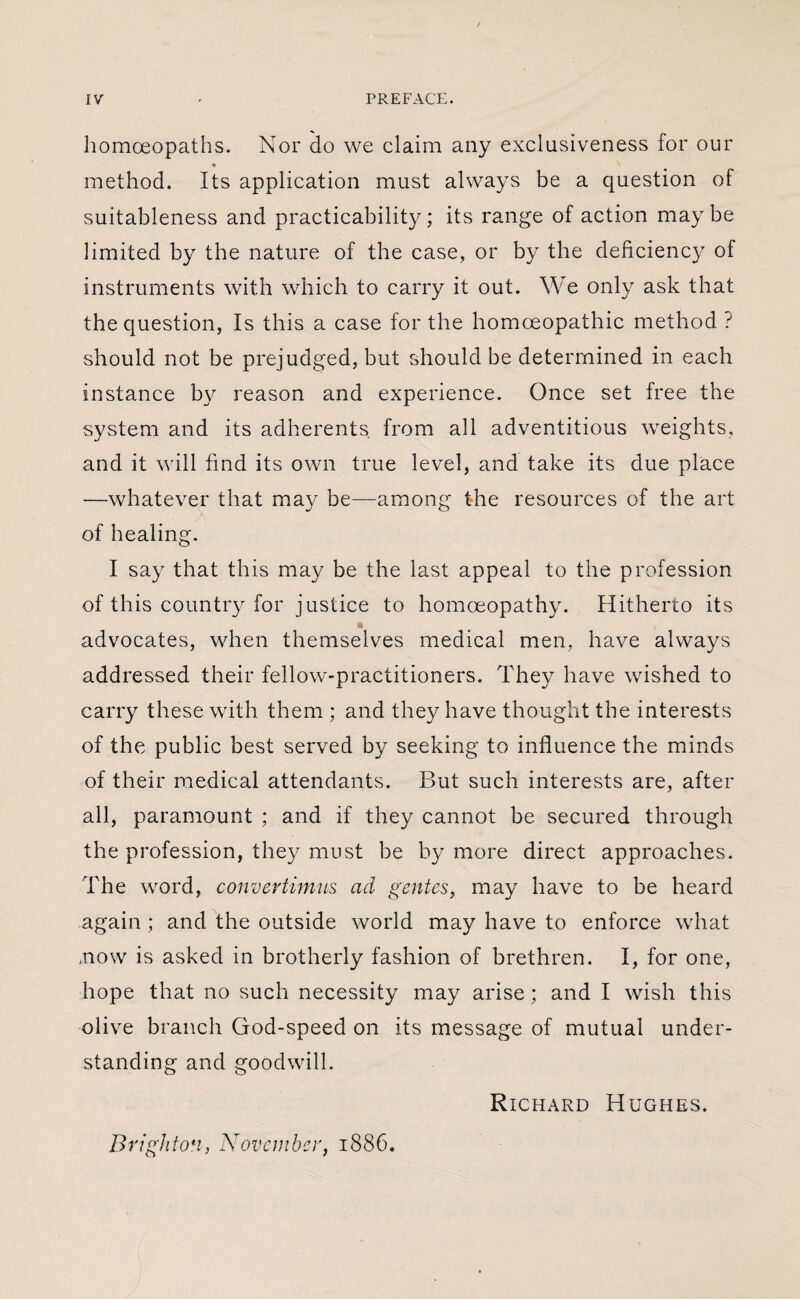 homoeopaths. Nor do we claim any exclusiveness for our method. Its application must always be a question of suitableness and practicability; its range of action maybe limited by the nature of the case, or by the deficiency of instruments with which to carry it out. We only ask that the question, Is this a case for the homoeopathic method ? should not be prejudged, but should be determined in each instance by reason and experience. Once set free the system and its adherents from all adventitious weights, and it will find its own true level, and take its due place -—whatever that may be—among the resources of the art of healing. I say that this may be the last appeal to the profession of this country for justice to homoeopathy. Hitherto its advocates, when themselves medical men, have always addressed their fellow-practitioners. They have wished to carry these with them ; and they have thought the interests of the public best served by seeking to influence the minds of their medical attendants. But such interests are, after all, paramount ; and if they cannot be secured through the profession, they must be by more direct approaches. The word, convertimus ad gentes, may have to be heard again ; and the outside world may have to enforce what /now is asked in brotherly fashion of brethren. I, for one, hope that no such necessity may arise; and I wish this olive branch God-speed on its message of mutual under¬ standing and goodwill. Richard Hughes. Brighton, November, 1886.