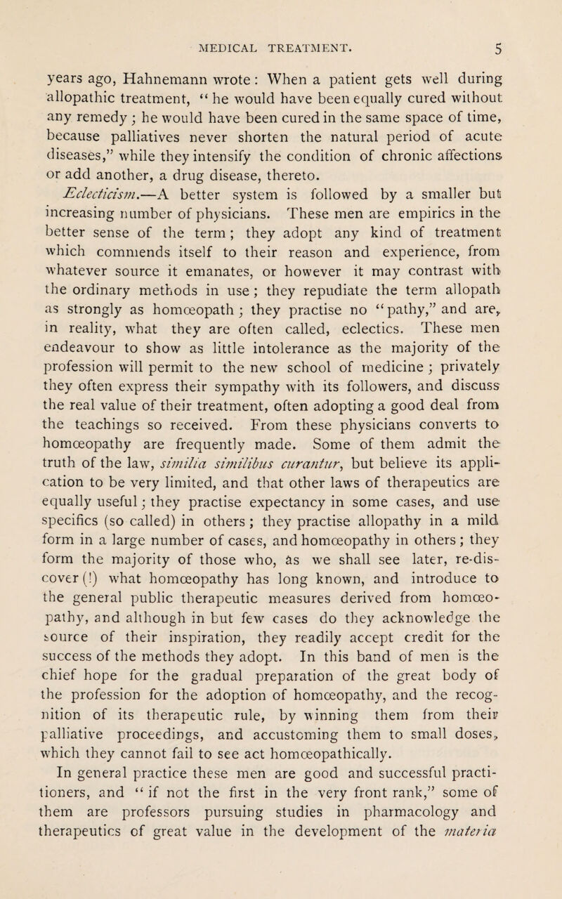 years ago, Hahnemann wrote : When a patient gets well during allopathic treatment, “ he would have been equally cured without any remedy ; he would have been cured in the same space of time, because palliatives never shorten the natural period of acute diseases,’’while they intensify the condition of chronic affections or add another, a drug disease, thereto. Eclecticism.—A better system is followed by a smaller but increasing number of physicians. These men are empirics in the better sense of the term ; they adopt any kind of treatment which commends itself to their reason and experience, from whatever source it emanates, or however it may contrast with the ordinary methods in use ; they repudiate the term allopath as strongly as homoeopath ; they practise no “ pathy,” and are,, in reality, what they are often called, eclectics. These men endeavour to show as little intolerance as the majority of the profession will permit to the new school of medicine ; privately they often express their sympathy with its followers, and discuss the real value of their treatment, often adopting a good deal from the teachings so received. From these physicians converts to homoeopathy are frequently made. Some of them admit the truth of the law, similia similibus curantur, but believe its appli¬ cation to be very limited, and that other laws of therapeutics are equally useful; they practise expectancy in some cases, and use specifics (so called) in others ; they practise allopathy in a mild form in a large number of cases, and homoeopathy in others; they form the majority of those who, as we shall see later, re-dis- cover (!) what homoeopathy has long known, and introduce to the general public therapeutic measures derived from homoeo- pathy, and although in but few cases do they acknowledge the source of their inspiration, they readily accept credit for the success of the methods they adopt. In this band of men is the chief hope for the gradual preparation of the great body of the profession for the adoption of homeeopathy, and the recog¬ nition of its therapeutic rule, by winning them from their palliative proceedings, and accustoming them to small doses, which they cannot fail to see act homceopathically. In general practice these men are good and successful practi¬ tioners, and “ if not the first in the very front rank,” some of them are professors pursuing studies in pharmacology and therapeutics of great value in the development of the materia