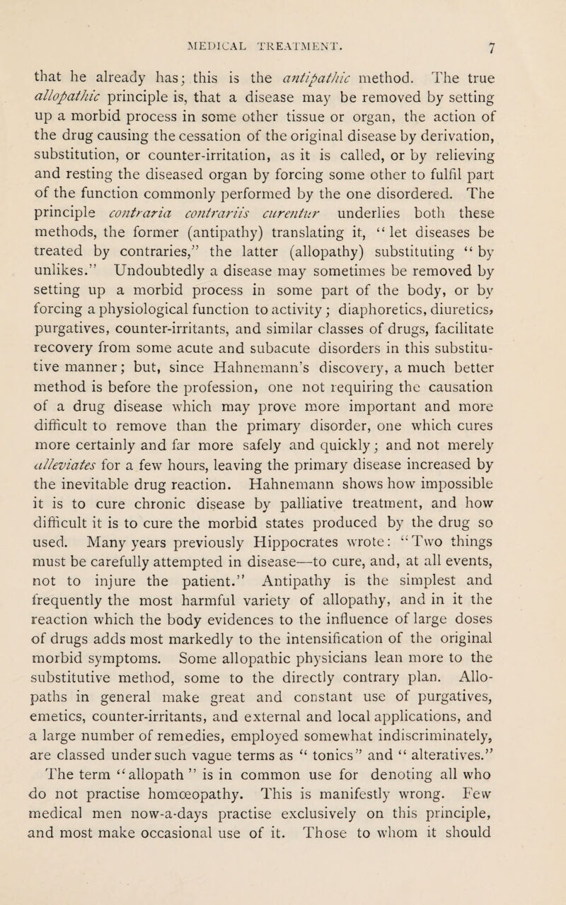 that he already has; this is the antipathic method. The true allopathic principle is, that a disease may be removed by setting up a morbid process in some other tissue or organ, the action of the drug causing the cessation of the original disease by derivation, substitution, or counter-irritation, as it is called, or by relieving and resting the diseased organ by forcing some other to fulfil part of the function commonly performed by the one disordered. The principle co7itraria conti'ariis curentur underlies both these methods, the former (antipathy) translating it, “ let diseases be treated by contraries/’ the latter (allopathy) substituting “ by unlikes.” Undoubtedly a disease may sometimes be removed by setting up a morbid process in some part of the body, or by forcing a physiological function to activity; diaphoretics, diuretics? purgatives, counter-irritants, and similar classes of drugs, facilitate recovery from some acute and subacute disorders in this substitu¬ tive manner; but, since Hahnemann’s discovery, a much better method is before the profession, one not requiring the causation of a drug disease which may prove more important and more difficult to remove than the primary disorder, one which cures more certainly and far more safely and quickly; and not merely alleviates for a few hours, leaving the primary disease increased by the inevitable drug reaction. Hahnemann shows how impossible it is to cure chronic disease by palliative treatment, and how difficult it is to cure the morbid states produced by the drug so used. Many years previously Hippocrates wrote: “Two things must be carefully attempted in disease—to cure, and, at all events, not to injure the patient.” Antipathy is the simplest and frequently the most harmful variety of allopathy, and in it the reaction which the body evidences to the influence of large doses of drugs adds most markedly to the intensification of the original morbid symptoms. Some allopathic physicians lean more to the substitutive method, some to the directly contrary plan. Allo¬ paths in general make great and constant use of purgatives, emetics, counter-irritants, and external and local applications, and a large number of remedies, employed somewhat indiscriminately, are classed under such vague terms as “ tonics” and “ alteratives.” The term “ allopath ” is in common use for denoting all who do not practise homoeopathy. This is manifestly wrong. Few medical men now-a-days practise exclusively on this principle, and most make occasional use of it. Those to whom it should