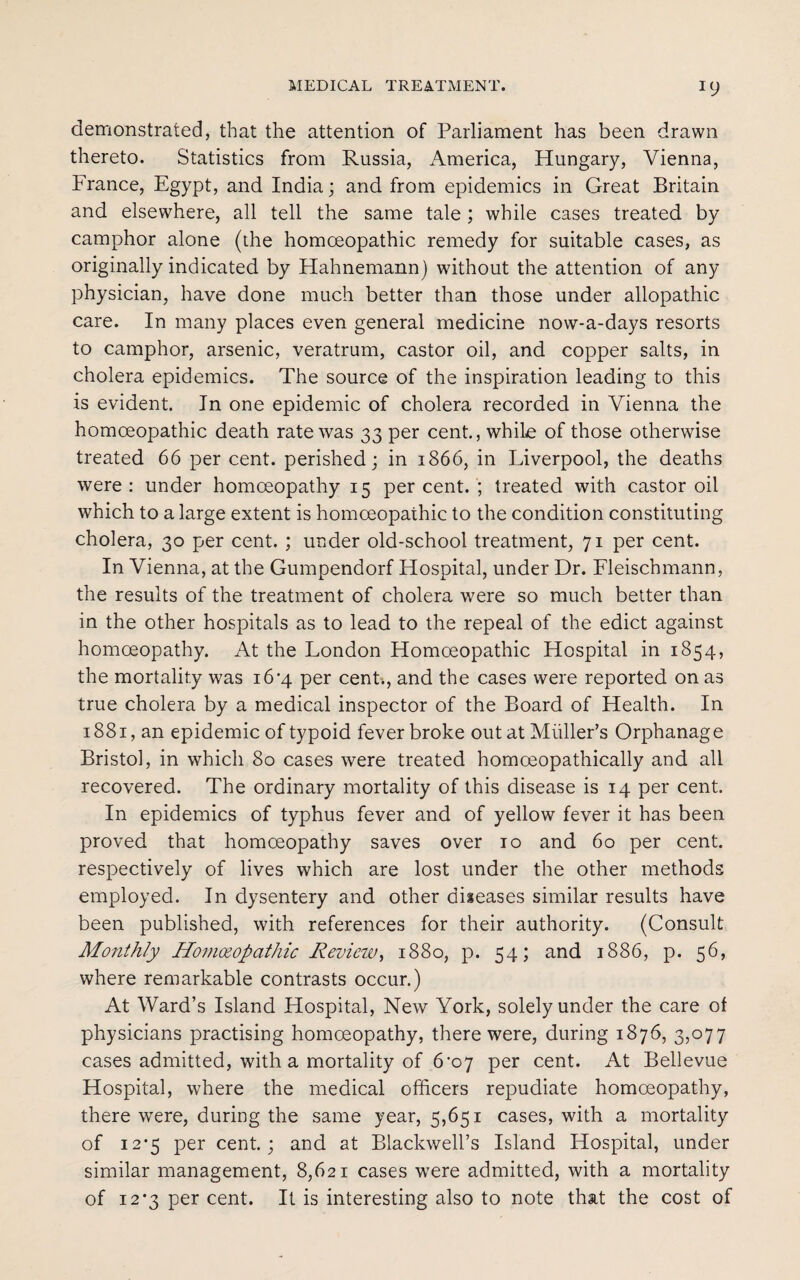 demonstrated, that the attention of Parliament has been drawn thereto. Statistics from Russia, America, Hungary, Vienna, France, Egypt, and India; and from epidemics in Great Britain and elsewhere, all tell the same tale ; while cases treated by camphor alone (the homoeopathic remedy for suitable cases, as originally indicated by Hahnemann) without the attention of any physician, have done much better than those under allopathic care. In many places even general medicine now-a-days resorts to camphor, arsenic, veratrum, castor oil, and copper salts, in cholera epidemics. The source of the inspiration leading to this is evident. In one epidemic of cholera recorded in Vienna the homoeopathic death rate was 33 per cent., while of those otherwise treated 66 per cent, perished; in 1866, in Liverpool, the deaths were: under homoeopathy 15 percent.; treated with castor oil which to a large extent is homoeopathic to the condition constituting cholera, 30 per cent. ; under old-school treatment, 71 per cent. In Vienna, at the Gumpendorf Hospital, under Dr. Fleischmann, the results of the treatment of cholera were so much better than in the other hospitals as to lead to the repeal of the edict against homoeopathy. At the London Homoeopathic Hospital in 1854, the mortality was i6’4 per cent., and the cases were reported on as true cholera by a medical inspector of the Board of Health. In 1881, an epidemic of typoid fever broke out at Muller’s Orphanage Bristol, in which 80 cases were treated homoeopathically and all recovered. The ordinary mortality of this disease is 14 per cent. In epidemics of typhus fever and of yellow fever it has been proved that homoeopathy saves over 10 and 60 per cent, respectively of lives which are lost under the other methods employed. In dysentery and other diseases similar results have been published, with references for their authority. (Consult Monthly Homoeopathic Review, 1880, p. 54; and 1886, p. 56, where remarkable contrasts occur.) At Ward’s Island Hospital, New York, solely under the care of physicians practising homoeopathy, there were, during 1876, 3,077 cases admitted, with a mortality of 6^07 per cent. At Bellevue Hospital, where the medical officers repudiate homoeopathy, there were, during the same year, 5,651 cases, with a mortality of i2*5 per cent.; and at Blackwell’s Island Hospital, under similar management, 8,621 cases were admitted, with a mortality of 12*3 per cent. It is interesting also to note that the cost of