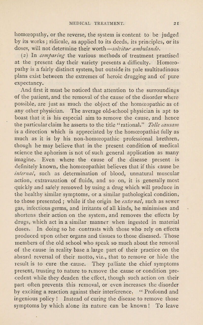 homoeopathy, or the reverse, the system is content to be judged by its works; ridicule, as applied to its deeds, its principles, or its doses, will not determine their worth—solvihcr ambulando. (2) In comparing the various methods of treatment practised at the present day their variety presents a difficulty. Homoeo¬ pathy is a fairly distinct system, but outside its pale multitudinous plans exist between the extremes of heroic drugging and of pure expectancy. And first it must be noticed that attention to the surroundings of the patient, and the removal of the cause of the disorder where possible, are just as much the object of the homoeopathic as of any other physician. The average old-school physician is apt to boast that it is his especial aim to remove the cause, and hence the particular claim he asserts to the title “rational.” Tolle causam is a direction which is appreciated by the homceopathist fully as much as it is by his non-homceopathic professional brethren, though he may believe that in the present condition of medical science the aphorism is not of such general application as many imagine. Even where the cause of the disease present is definitely known, the homoeopathist believes that if this cause be internal, such as determination of blood, unnatural muscular action, extravasation of fluids, and so on, it is generally most quickly and safely removed by using a drug which will produce in the healthy similar symptoms, or a similar pathological condition, to those presented ; while if the origin be external, such as sewer gas, infectious germs, and irritants of all kinds, he minimises and shortens their action on the system, and removes the effects by drugs, which act in a similar manner when ingested in material doses. In doing so he contrasts with those who rely on effects produced upon other organs and tissues to those diseased. Those members of the old school who speak so much about the removal of the cause in reality base a large part of their practice on the absurd reversal of their motto, viz., that to remove or hide the result is to cure the cause. They palliate the chief symptoms present, trusting to nature to remove the cause or condition pre¬ cedent while they deaden the effect, though such action on their part often prevents this removal, or even increases the disorder by exciting a reaction against their interference. “ Profound and ingenious policy ! Instead of curing the disease to remove those symptoms by which alone its nature can be known ! To leave