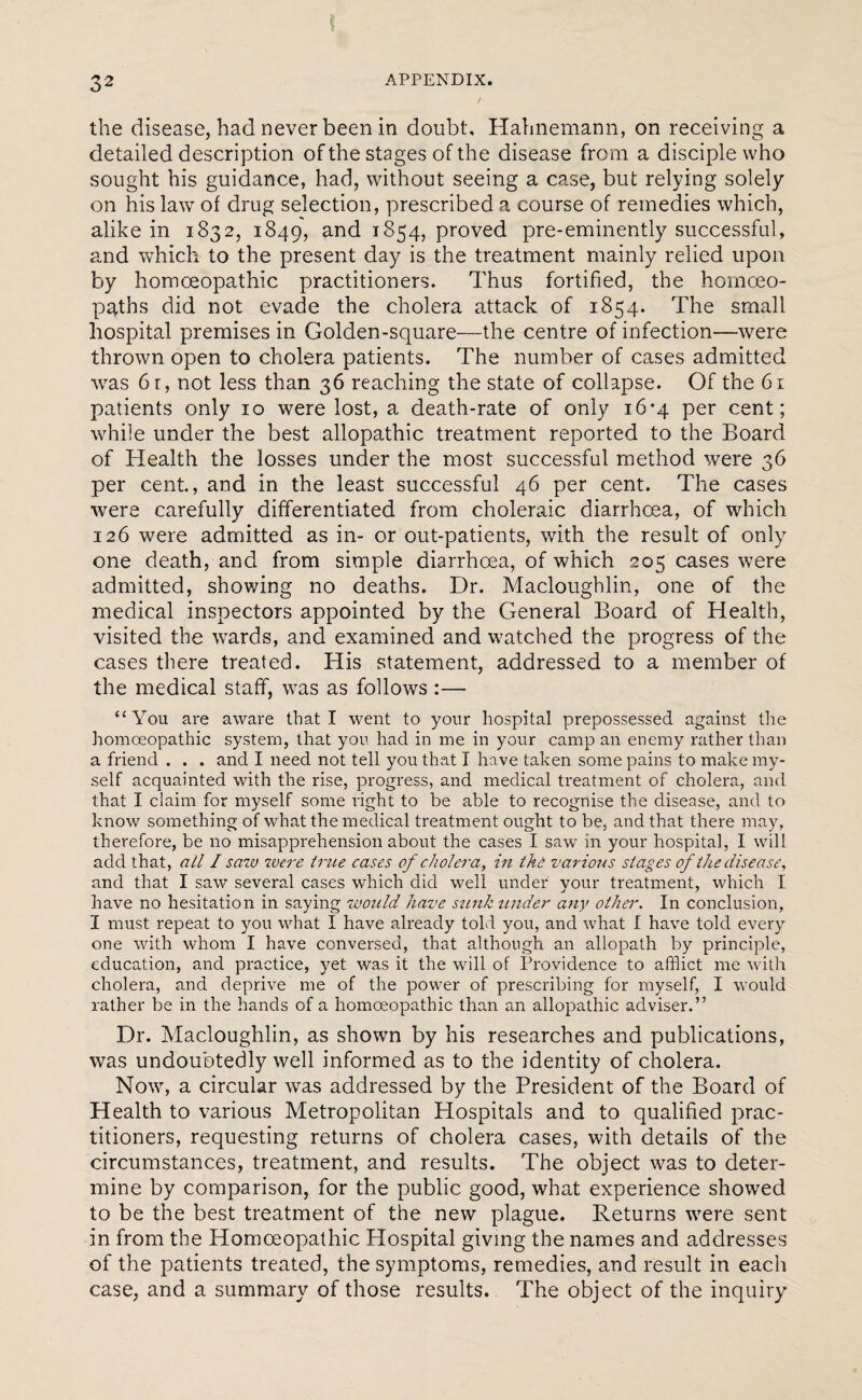 the disease, had never been in doubt, Hahnemann, on receiving a detailed description of the stages of the disease from a disciple who sought his guidance, had, without seeing a case, but relying solely on his law of drug selection, prescribed a course of remedies which, alike in 1832, 1849, and 1854, proved pre-eminently successful, and which to the present day is the treatment mainly relied upon by homoeopathic practitioners. Thus fortified, the homoeo¬ paths did not evade the cholera attack of 1854. The small hospital premises in Golden-square—the centre of infection—were thrown open to cholera patients. The number of cases admitted was 6 r, not less than 36 reaching the state of collapse. Of the 61 patients only 10 were lost, a death-rate of only 16*4 per cent; while under the best allopathic treatment reported to the Board of Health the losses under the most successful method were 36 per cent., and in the least successful 46 per cent. The cases were carefully differentiated from choleraic diarrhoea, of which 126 were admitted as in- or out-patients, with the result of only one death, and from simple diarrhoea, of which 205 cases were admitted, showing no deaths. Dr. Macloughlin, one of the medical inspectors appointed by the General Board of Health, visited the wards, and examined and watched the progress of the cases there treated. His statement, addressed to a member of the medical staff, was as follows :— “You are aware that I went to your hospital prepossessed against the homoeopathic system, that you had in me in your camp an enemy rather than a friend . . . and I need not tell you that I have taken some pains to make my¬ self acquainted with the rise, progress, and medical treatment of cholera, and that I claim for myself some right to be able to recognise the disease, and to know something of what the medical treatment ought to be, and that there may, therefore, be no misapprehension about the cases I saw in your hospital, I will add that, ail I saw were true cases of cholera, in the various stages of the disease, and that I saw several cases which did well under vour treatment, which I have no hesitation in saying would have stink under any other. In conclusion, I must repeat to you what I have already told you, and what I have told every one with whom I have conversed, that although an allopath by principle, education, and practice, yet was it the will of Providence to afflict me with cholera, and deprive me of the power of prescribing for myself, I would rather be in the hands of a homoeopathic than an allopathic adviser.” Dr. Macloughlin, as shown by his researches and publications, was undoubtedly well informed as to the identity of cholera. Now, a circular was addressed by the President of the Board of Health to various Metropolitan Hospitals and to qualified prac¬ titioners, requesting returns of cholera cases, with details of the circumstances, treatment, and results. The object was to deter¬ mine by comparison, for the public good, what experience showed to be the best treatment of the new plague. Returns were sent in from the Homoeopathic Hospital giving the names and addresses of the patients treated, the symptoms, remedies, and result in each case, and a summary of those results. The object of the inquiry