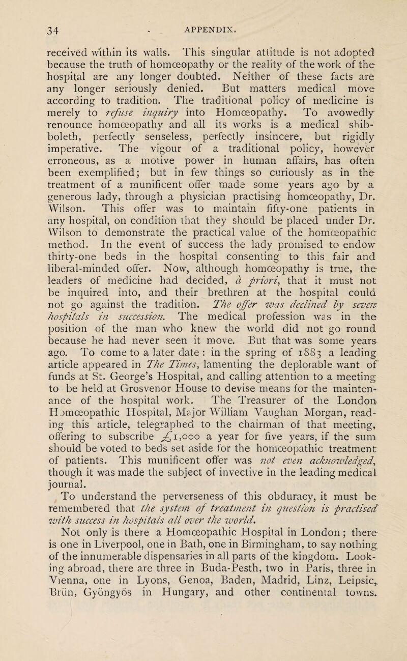 received within its walls. This singular attitude is not adopted! because the truth of homoeopathy or the reality of the work of the hospital are any longer doubted. Neither of these facts are any longer seriously denied. But matters medical move according to tradition. The traditional policy of medicine is merely to refuse inquiry into Homoeopathy. To avowedly renounce homoeopathy and all its works is a medical shib¬ boleth, perfectly senseless, perfectly insincere, but rigidly imperative. The vigour of a traditional policy, however erroneous, as a motive power in human affairs, has often been exemplified; but in few things so curiously as in the treatment of a munificent offer made some years ago by a generous lady, through a physician practising homoeopathy, Dr. Wilson. This offer was to maintain fifiy-one patients in any hospital, on condition that they should be placed under Dr. Wilson to demonstrate the practical value of the homoeopathic method. In the event of success the lady promised to endow thirty-one beds in the hospital consenting to this fair and liberal-minded offer. Now, although homoeopathy is true, the leaders of medicine had decided, a priori, that it must not be inquired into, and their brethren at the hospital could not go against the tradition. The offer was declined by seven* hospitals in succession. The medical profession was in the position of the man who knew the world did not go round because he had never seen it move. But that was some years ago. To come to a later date : in the spring of 1883 a leading article appeared in The Times, lamenting the deplorable want of funds at St. George’s Hospital, and calling attention to a meeting to be held at Grosvenor House to devise means for the mainten¬ ance of the hospital work. The Treasurer of the London Homoeopathic Hospital, Major William Vaughan Morgan, read¬ ing this article, telegraphed to the chairman of that meeting, offering to subscribe ^1,000 a year for five years, if the sum should be voted to beds set aside for the homoeopathic treatment of patients. This munificent offer was not even acknowledged, though it was made the subject of invective in the leading medical journal. To understand the perverseness of this obduracy, it must be remembered that the system of treatment in question is practised with success in hospitals all over the world. Not only is there a Homoeopathic Hospital in London; there is one in Liverpool, one in Bath, one in Birmingham, to say nothing of the innumerable dispensaries in all parts of the kingdom. Look¬ ing abroad, there are three in Buda-Pesth, two in Paris, three in Vienna, one in Lyons, Genoa, Baden, Madrid, Linz, Leipsic,. Brim, Gyongyos in Hungary, and other continental towns.