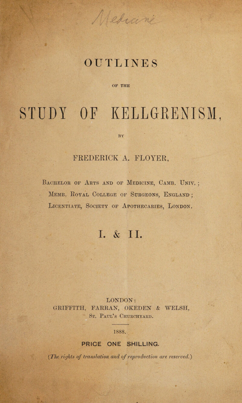 OUTLINES OF THE STUDY OF KELLGRENISM BY FREDERICK A, FLOYER, Bachelor of Arts and of Medicine, Camb. Univ. • Memb. Royal College of Surgeons, England ; ♦ Licentiate, Society of Apothecaries, London. I. & II. LONDON: GRIFFITH, FARRAN, OKEDEN & WELSH, St. Paul’s Churchyard. 1888. PRICE ONE SHILLING. (The rights of translation and of reproduction are reserved.)