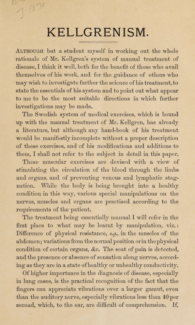 KELLGRENISM. Although but a student myself in working out the whole rationale of Mr. Kellgren’s system of manual treatment of disease, I think it well, both for the benefit of those who avail themselves of his work, and for the guidance of others who may wish to investigate further the science of his treatment, to state the essentials of his system and to point out what appear to me to be the most suitable directions in which further investigations may be made. The Swedish system of medical exercises, which is bound up with the manual treatment of Mr. Kellgren, has already a literature, but although any hand-book of his treatment would be manifestly incomplete without a proper description of these exercises, and of his modifications and additions to them, I shall not refer to the subject in detail in this paper. These muscular exercises are devised with a view of stimulating the circulation of the blood through the limbs and organs, and of preventing venous and lymphatic stag¬ nation. While the body is being brought into a healthy condition in this way, various special manipulations on the nerves, muscles and organs are practised according to the requirements of the patient. The treatment being essentially manual I will refer in the first place to what may be learnt by manipulation, viz.: Difference of physical resistance, e.g., in the muscles of the abdomen; variations from the normal position or in the physical condition of certain organs, &c. The seat of pain is detected, and the presence or absence of sensation along nerves, accord¬ ing as they are in a state of healthy or unhealthy conductivity. Of higher importance in the diagnosis of disease, especially in lung cases, is the practical recognition of the fact that the fingers can appreciate vibrations over a larger gamut, even than the auditory nerve, especially vibrations less than 40 per second, which, to the ear, are difficult of comprehension. If,