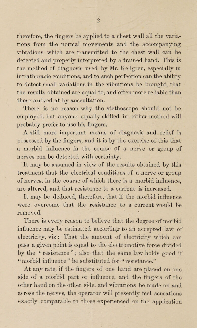 therefore, the fingers be applied to a chest wall all the varia¬ tions from the normal movements and the accompanying vibrations which are transmitted to the chest wall can be detected and properly interpreted by a trained hand. This is the method of diagnosis used by Mr. Kellgren, especially in intrathoracic conditions, and to such perfection can the ability to detect small variations in the vibrations be brought, that the results obtained are equal to, and often more reliable than those arrived at by auscultation. There is no reason why the stethoscope should not be employed, but anyone equally skilled in either method will probably prefer to use his fingers. A still more important means of diagnosis and relief is possessed by the fingers, and it is by the exercise of this that a morbid influence in the course of a nerve or group of nerves can be detected with certainty. It may be assumed in view of the results obtained by this * treatment that the electrical conditions of a nerve or group of nerves, in the course of which there is a morbid influence, are altered, and that resistance to a current is increased. It may be deduced, therefore, that if the morbid influence were overcome that the resistance to a current would be removed. There is every reason to believe that the degree of morbid influence may be estimated according to an accepted law of electricity, viz : That the amount of electricity which can pass a given point is equal to the electromotive force divided by the “ resistance ”; also that the same law holds good if “ morbid influence ” be substituted for “ resistance.” At anjr rate, if the fingers of one hand are placed on one side of a morbid part or influence, and the fingers of the other hand on the other side, and vibrations be made on and across the nerves, the operator will presently feel sensations exactly comparable to those experienced on the application