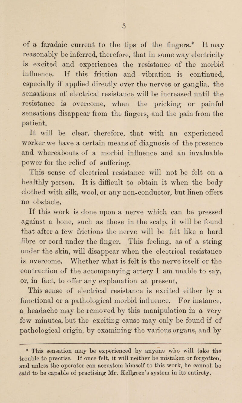 of a faradaic current to the tips of the lingers.* It may reasonably be inferred, therefore, that in some way electricity is excited and experiences the resistance of the morbid influence. If this friction and vibration is continued, especially if applied directly over the nerves or ganglia, the sensations of electrical resistance will be increased until the resistance is overcome, when the pricking or painful sensations disappear from the fingers, and the pain from the patient. It will be clear, therefore, that with an experienced worker we have a certain means of diagnosis of the presence and whereabouts of a morbid influence and an invaluable power for the relief of suffering. This sense of electrical resistance will not be felt on a healthly person. It is difficult to obtain it when the body clothed with silk, wool, or any non-conductor, but linen offers no obstacle. If this work is done upon a nerve which can be pressed against a bone, such as those in the scalp, it will be found that after a few frictions the nerve will be felt like a hard fibre or cord under the finger. This feeling, as of a string under the skin, will disappear when the electrical resistance is overcome. Whether what is felt is the nerve itself or the contraction of the accompanying artery I am unable to say, or, in fact, to offer any explanation at present. This sense of electrical resistance is excited either by a functional or a pathological morbid influence. For instance, a headache may be removed by this manipulation in a very few minutes, but the exciting cause may only be found if of pathological origin, by examining the various organs, and by * This sensation may be experienced by anyone who will take the trouble to practise. If once felt, it will neither be mistaken or forgotten, and unless the operator can accustom himself to this work, he cannot be said to be capable of practising Mr. Kellgren’s system in its entirety.