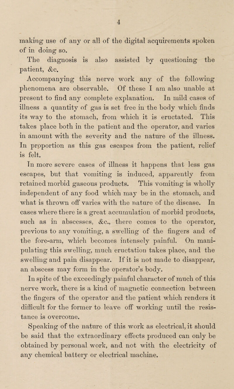 making use of any or all of the digital acquirements spoken of in doing so. The diagnosis is also assisted by questioning the patient, &c. Accompanying this nerve work any of the following phenomena are observable. Of these I am also unable at present to find any complete explanation. In mild cases of illness a quantity of gas is set free in the body which finds its way to the stomach, from which it is eructated. This takes place both in the patient and the operator, and varies in amount with the severity and the nature of the illness. In proportion as this gas escapes from the patient, relief is felt. Tn more severe cases of illness it happens that less gas escapes, but that vomiting is induced, apparently from retained morbid gaseous products. This vomiting is wholly independent of any food which may be in the stomach, and what is thrown off varies with the nature of the disease. In cases where there is a great accumulation of morbid products, such as in abscesses, &c., there comes to the operator, previous to any vomiting, a swelling of the fingers and of the fore-arm, which becomes intensely painful. On mani¬ pulating this swelling, much eructation takes place, and the swelling and pain disappear. If it is not made to disappear, an abscess may form in the operator s body. In spite of the exceedingly painful character of much of this nerve work, there is a kind of magnetic connection between the fingers of the operator and the patient which renders it difficult for the former to leave off working until the resis¬ tance is overcome. Speaking of the nature of this work as electrical, it should be said that the extraordinary effects produced can only be obtained by personal work, and not with the electricity of any chemical battery or electrical machine.