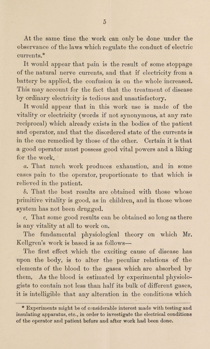 At the same time the work can only be done under the observance of the laws which regulate the conduct of electric currents.* It would appear that pain is the result of some stoppage of the natural nerve currents, and that if electricity from a battery be applied, the confusion is on the whole increased. This may account for the fact that the treatment of disease by ordinary electricity is tedious and unsatisfactory. It would appear that in this work use is made of the vitality or electricity (words if not synonymous, at any rate reciprocal) which already exists in the bodies of the patient and operator, and that the disordered state of the currents is in the one remedied by those of the other. Certain it is that a good operator must possess good vital powers and a liking for the work. ' a. That much work produces exhaustion, and in some cases pain to the operator, proportionate to that which is relieved in the patient. b. That the best results are obtained with those whose primitive vitality is good, as in children^ and in those whose system has not been drugged. c. That some good results can be obtained so long as there is any vitality at all to work on. The fundamental physiological theory on which Mr. Kellgren’s work is based is as follows— The first effect which the exciting cause of disease has upon the body, is to alter the peculiar relations of the elements of the blood to the gases which are absorbed by them, As the blood is estimated by experimental physiolo¬ gists to contain not less than half its bulk of different gases, it is intelligible that any alteration in the conditions which * Experiments might be of considerable interest made with testing and insulating apparatus, etc., in order to investigate the electrical conditions of the operator and patient before and after work had been done.