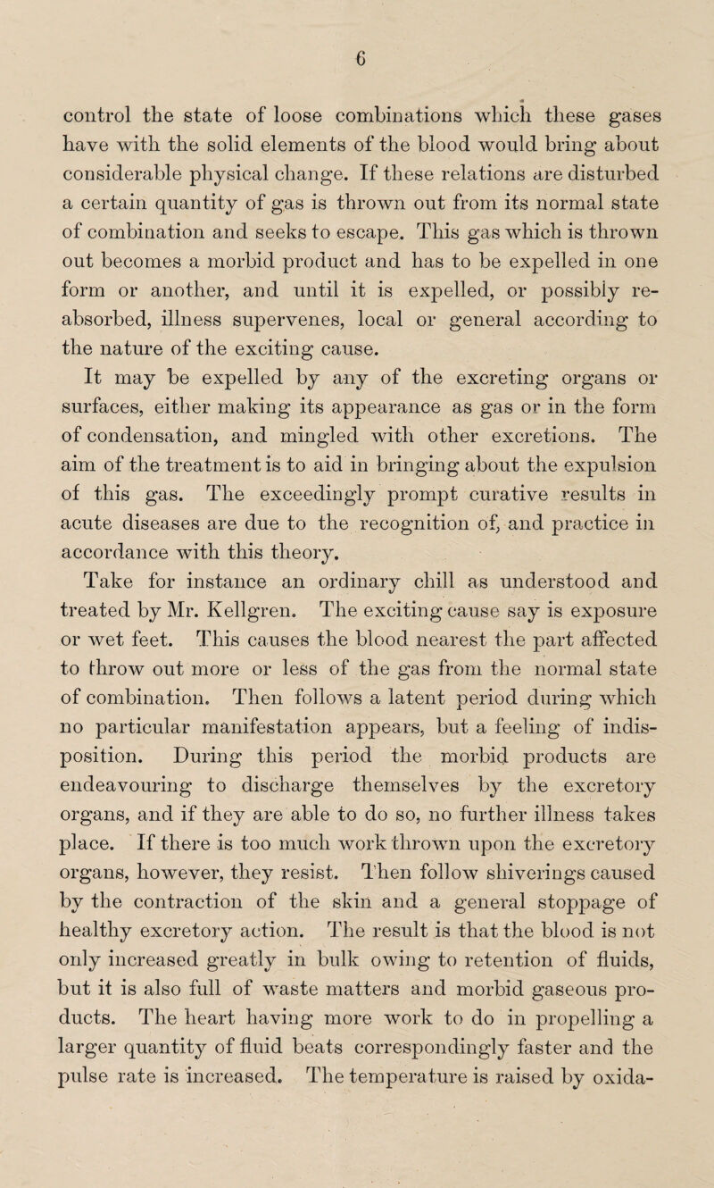 control the state of loose combinations which these gases have with the solid elements of the blood would bring about considerable physical change. If these relations are disturbed a certain quantity of gas is thrown out from its normal state of combination and seeks to escape. This gas which is thrown out becomes a morbid product and has to be expelled in one form or another, and until it is expelled, or possibiy re¬ absorbed, illness supervenes, local or general according to the nature of the exciting cause. It may be expelled by any of the excreting organs or surfaces, either making its appearance as gas or in the form of condensation, and mingled with other excretions. The aim of the treatment is to aid in bringing about the expulsion of this gas. The exceedingly prompt curative results in acute diseases are due to the recognition of, and practice in accordance with this theory. Take for instance an ordinary chill as understood and treated by Mr. Kellgren. The exciting cause say is exposure or wet feet. This causes the blood nearest the part affected to throw out more or less of the gas from the normal state of combination. Then follows a latent period during which no particular manifestation appears, but a feeling of indis¬ position. During this period the morbid products are endeavouring to discharge themselves by the excretory organs, and if they are able to do so, no further illness takes place. If there is too much work thrown upon the excretory organs, however, they resist. Then follow shiverings caused by the contraction of the skin and a general stoppage of healthy excretory action. The result is that the blood is not only increased greatly in bulk owing to retention of fluids, but it is also full of waste matters and morbid gaseous pro¬ ducts. The heart having more work to do in propelling a larger quantity of fluid beats correspondingly faster and the pulse rate is increased. The temperature is raised by oxida-