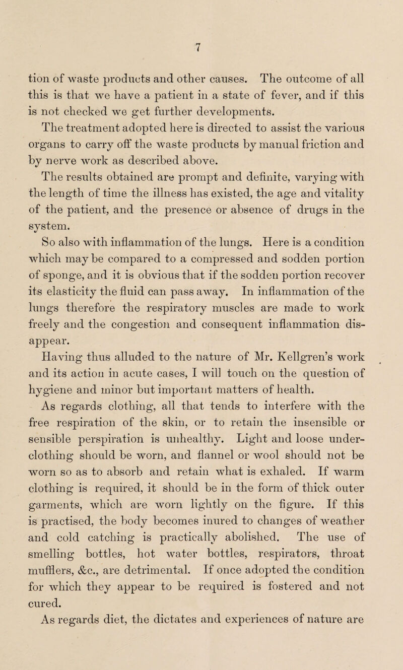 tion of waste produets and other causes. The outcome of all this is that we have a patient in a state of fever, and if this is not checked we get further developments. The treatment adopted here is directed to assist the various organs to carry off the waste products by manual friction and by nerve work as described above. The results obtained are prompt and definite, varying with the length of time the illness has existed, the age and vitality of the patient, and the presence or absence of drugs in the system. So also with inflammation of the lungs. Here is a condition which maybe compared to a compressed and sodden portion of sponge, and it is obvious that if the sodden portion recover its elasticity the fluid can pass away. In inflammation of the » lungs therefore the respiratory muscles are made to work freely and the congestion and consequent inflammation dis¬ appear. Having thus alluded to the nature of Mr. Kellgren’s work and its action in acute cases, I will touch on the question of hygiene and minor but important matters of health. As regards clothing, all that tends to interfere with the free respiration of the skin, or to retain the insensible or sensible perspiration is unhealthy. Light and loose under¬ clothing should be worn, and flannel or wool should not be worn so as to absorb and retain what is exhaled. If warm clothing is required, it should be in the form of thick outer garments, which are worn lightly on the figure. If this is practised, the body becomes inured to changes of weather and cold catching is practically abolished. The use of smelling bottles, hot water bottles, respirators, throat mufflers, &c., are detrimental. If once adopted the condition for which they appear to be required is fostered and not cured. As regards diet, the dictates and experiences of nature are