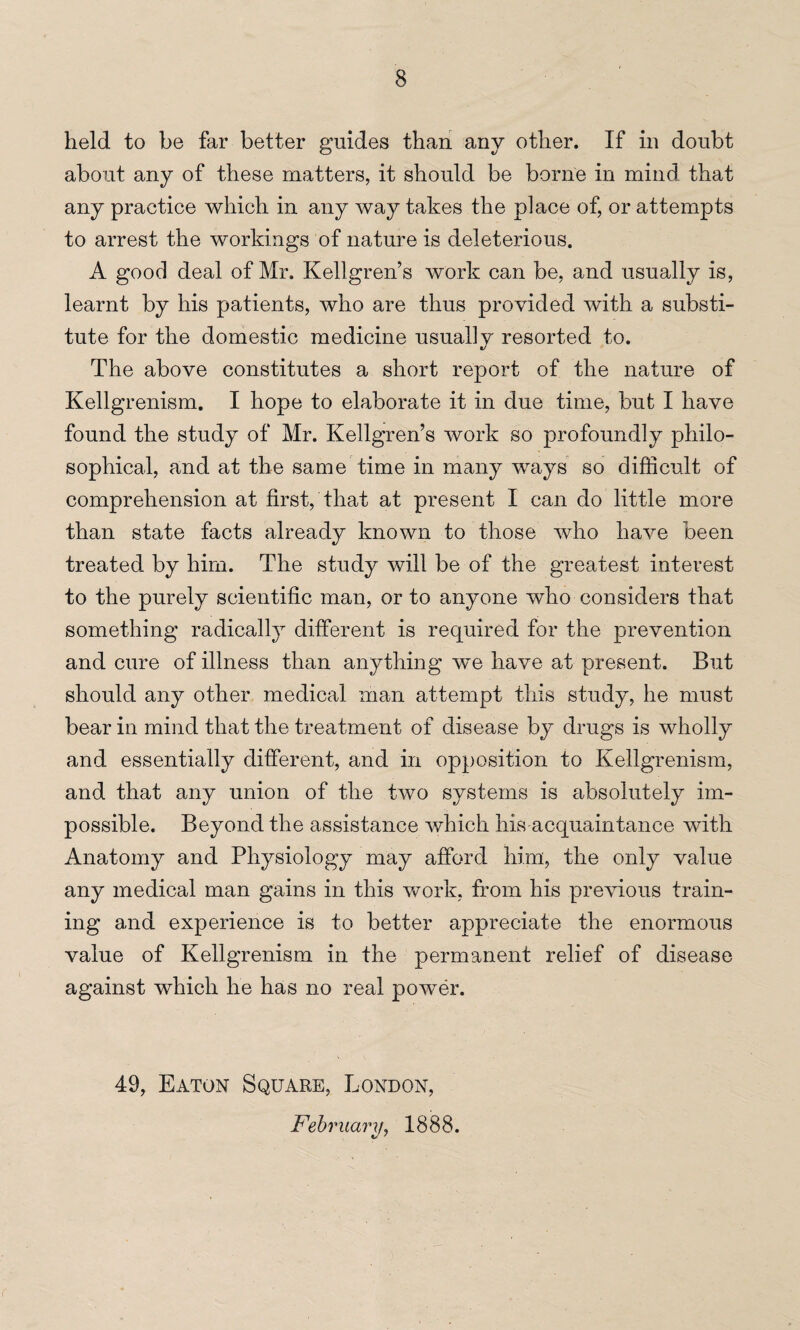 held to be far better guides than any other. If in doubt about any of these matters, it should be borne in mind that any practice which in any way takes the place of, or attempts to arrest the workings of nature is deleterious. A good deal of Mr. Kellgren’s work can be, and usually is, learnt by his patients, who are thus provided with a substi¬ tute for the domestic medicine usual] v resorted to. */ The above constitutes a short report of the nature of Kellgrenism. I hope to elaborate it in due time, but I have found the study of Mr. Kellgren’s work so profoundly philo¬ sophical, and at the same time in many ways so difficult of comprehension at first, that at present I can do little more than state facts already known to those who have been treated by him. The study will be of the greatest interest to the purely scientific man, or to anyone who considers that something radically different is required for the prevention and cure of illness than anything we have at present. But should any other medical man attempt this study, he must bear in mind that the treatment of disease by drugs is wholly and essentially different, and in opposition to Kellgrenism, and that any union of the two systems is absolutely im¬ possible. Beyond the assistance which his acquaintance with Anatomy and Physiology may afford him, the only value any medical man gains in this work, from his previous train¬ ing and experience is to better appreciate the enormous value of Kellgrenism in the permanent relief of disease against which he has no real power. 49, Eaton Square, London, February, 1888.