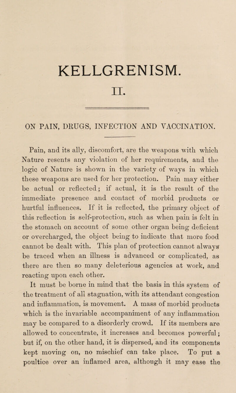 KELLGRENISM. ON PAIN, DRUGS, INFECTION AND VACCINATION. Pain, and its ally, discomfort, are the weapons with which Nature resents any violation of her requirements, and the logic of Nature is shown in the variety of ways in which these weapons are used for her protection. Pain may either be actual or reflected; if actual, it is the result of the immediate presence and contact of morbid products or hurtful influences. If it is reflected, the primary object of this reflection is self-protection, such as when pain is felt in the stomach on account of some other organ being deficient or overcharged, the object being to indicate that more food cannot be dealt with. This plan of protection cannot always be traced when an illness is advanced or complicated, as there are then so many deleterious agencies at work, and reacting upon each other. It must be borne in mind that the basis in this system of the treatment of all stagnation, with its attendant congestion and inflammation, is movement. A mass of morbid products which is the invariable accompaniment of any inflammation may be compared to a disorderly crowd. If its members are allowed to concentrate, it increases and becomes powerful; but if, on the other hand, it is dispersed, and its components kept moving on, no mischief can take place. To put a poultice over an inflamed area, although it may ease the