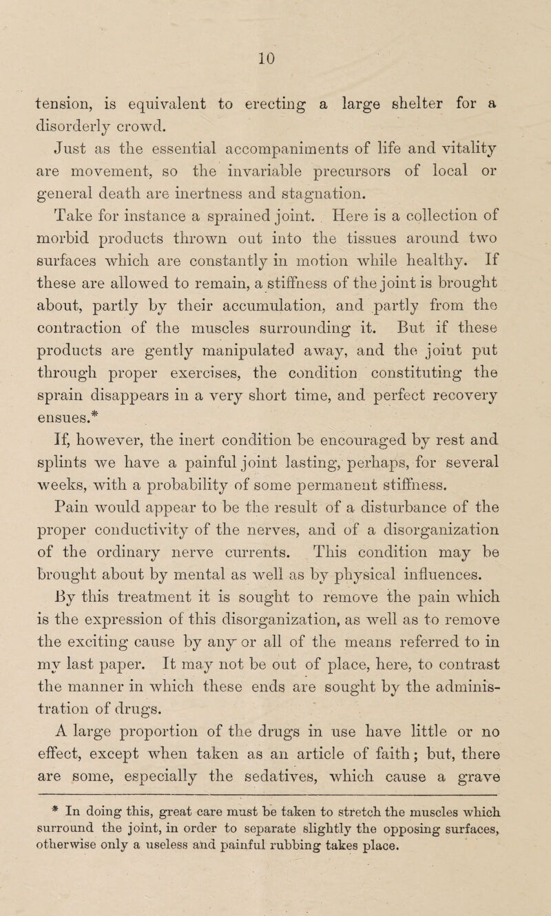 tension, is equivalent to erecting a large shelter for a disorderly crowd. Just as the essential accompaniments of life and vitality are movement, so the invariable precursors of local or general death are inertness and stagnation. Take for instance a sprained joint. Here is a collection of morbid products thrown out into the tissues around two surfaces which are constantly in motion while healthy. If these are allowed to remain, a stiffness of the joint is brought about, partly by their accumulation, and partly from the contraction of the muscles surrounding it. But if these products are gently manipulated away, and the joint put through proper exercises, the condition constituting the sprain disappears in a very short time, and perfect recovery ensues.* If, however, the inert condition be encouraged by rest and splints we have a painful joint lasting, perhaps, for several weeks, with a probability of some permanent stiffness. Pain would appear to be the result of a disturbance of the proper conductivity of the nerves, and of a disorganization of the ordinary nerve currents. This condition may be brought about by mental as well as by physical influences. By this treatment it is sought to remove the pain Avhich is the expression of this disorganization, as well as to remove the exciting cause by any or all of the means referred to in my last paper. It may not be out of place, here, to contrast the manner in which these ends are sought by the adminis¬ tration of drugs. A large proportion of the drugs in use have little or no effect, except when taken as an article of faith; but, there are some, especially the sedatives, which cause a grave * In doing this, great care must be taken to stretch the muscles which surround the joint, in order to separate slightly the opposing surfaces, otherwise only a useless and painful rubbing takes place.