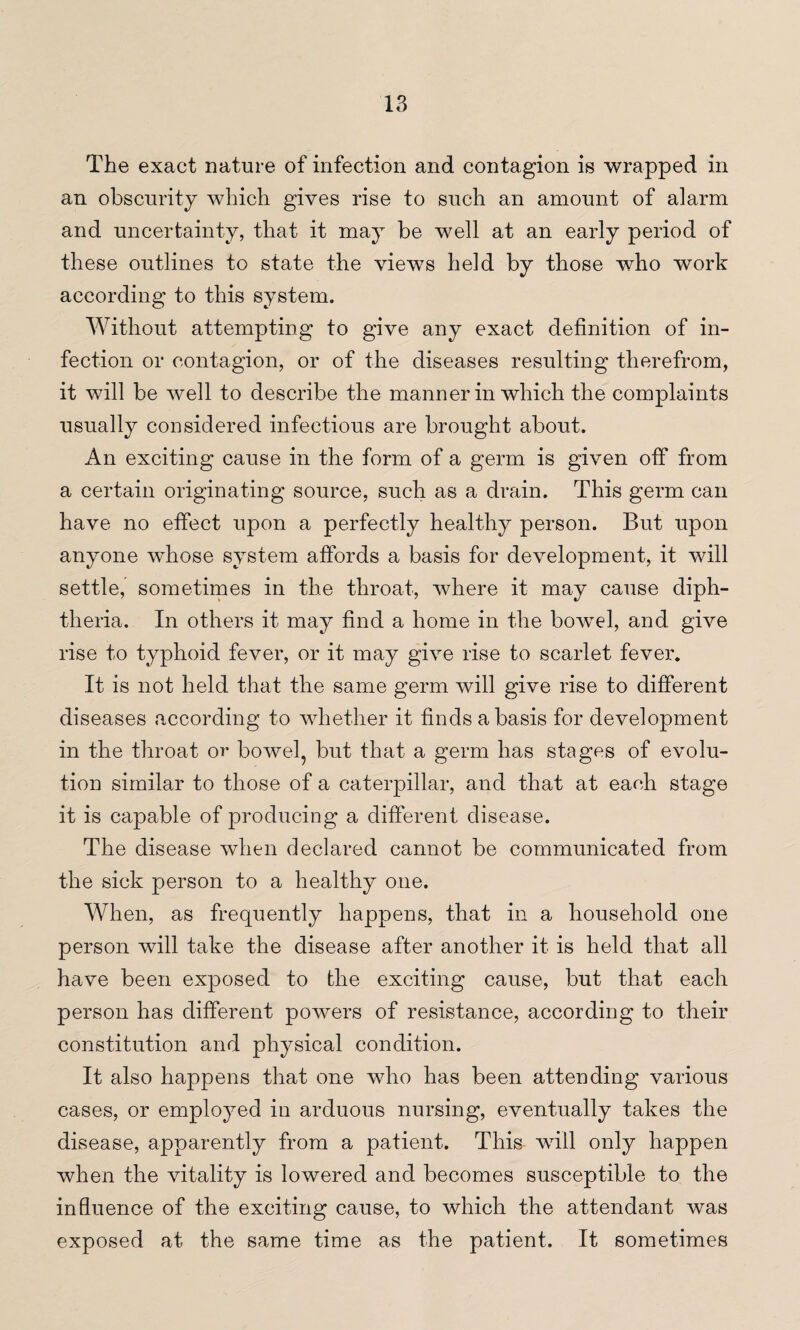 The exact nature of infection and contagion is wrapped in an obscurity which gives rise to such an amount of alarm and uncertainty, that it may be well at an early period of these outlines to state the views held by those who work according to this system. Without attempting to give any exact definition of in¬ fection or contagion, or of the diseases resulting therefrom, it will be well to describe the manner in which the complaints usually considered infectious are brought about. An exciting cause in the form of a germ is given off from a certain originating source, such as a drain. This germ can have no effect upon a perfectly healthy person. But upon anyone whose system affords a basis for development, it will settle, sometimes in the throat, where it may cause diph¬ theria. In others it may find a home in the bowel, and give rise to typhoid fever, or it may give rise to scarlet fever. It is not held that the same germ will give rise to different diseases according to whether it finds a basis for development in the throat or bowel, but that a germ has stages of evolu¬ tion similar to those of a caterpillar, and that at each stage it is capable of producing a different disease. The disease when declared cannot be communicated from the sick person to a healthy one. When, as frequently happens, that in a household one person will take the disease after another it is held that all have been exposed to the exciting cause, but that each person has different powers of resistance, according to their constitution and physical condition. It also happens that one who has been attending various cases, or employed in arduous nursing, eventually takes the disease, apparently from a patient. This- will only happen when the vitality is lowered and becomes susceptible to the influence of the exciting cause, to which the attendant was exposed at the same time as the patient. It sometimes