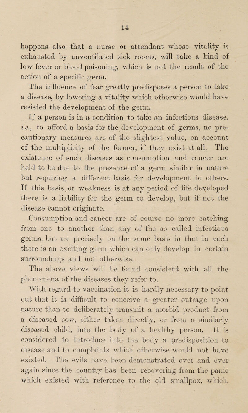 happens also that a nurse or attendant whose vitality is exhausted by unventilated sick rooms, will take a kind of low fever or blood poisoning, which is not the result of the action of a specific germ. The influence of fear greatly predisposes a person to take a disease, by lowering a vitality which otherwise would have resisted the development of the germ. If a person is in a condition to take an infectious disease, i.e., to afford a basis for the development of germs, no pre¬ cautionary measures are of the slightest value, on account of the multiplicity of the former, if they exist at all. The existence of such diseases as consumption and cancer are held to be due to the presence of a germ similar in nature but requiring a different basis for development to others. If this basis or weakness is at any period of life developed there is a liability for the germ to develop, but if not the disease cannot originate. Consumption and cancer are of course no more catching from one to another than any of the so called infectious germs, but are precisely on the same basis in that in each there is an exciting germ which can only develop in certain surroundings and not otherwise. The above views will be found consistent with all the phenomena of the diseases they refer to. With regard to vaccination it is hardly necessary to point out that it is difficult to conceive a greater outrage upon nature than to deliberately transmit a morbid product from a diseased cow, either taken directly, or from a similarly diseased child, into the body of a healthy person. It is considered to introduce into the body a predisposition to disease and to complaints which otherwise would not have existed. The evils have -been demonstrated over and over again since the country has been recovering from the panic which existed with reference to the old smallpox, which,