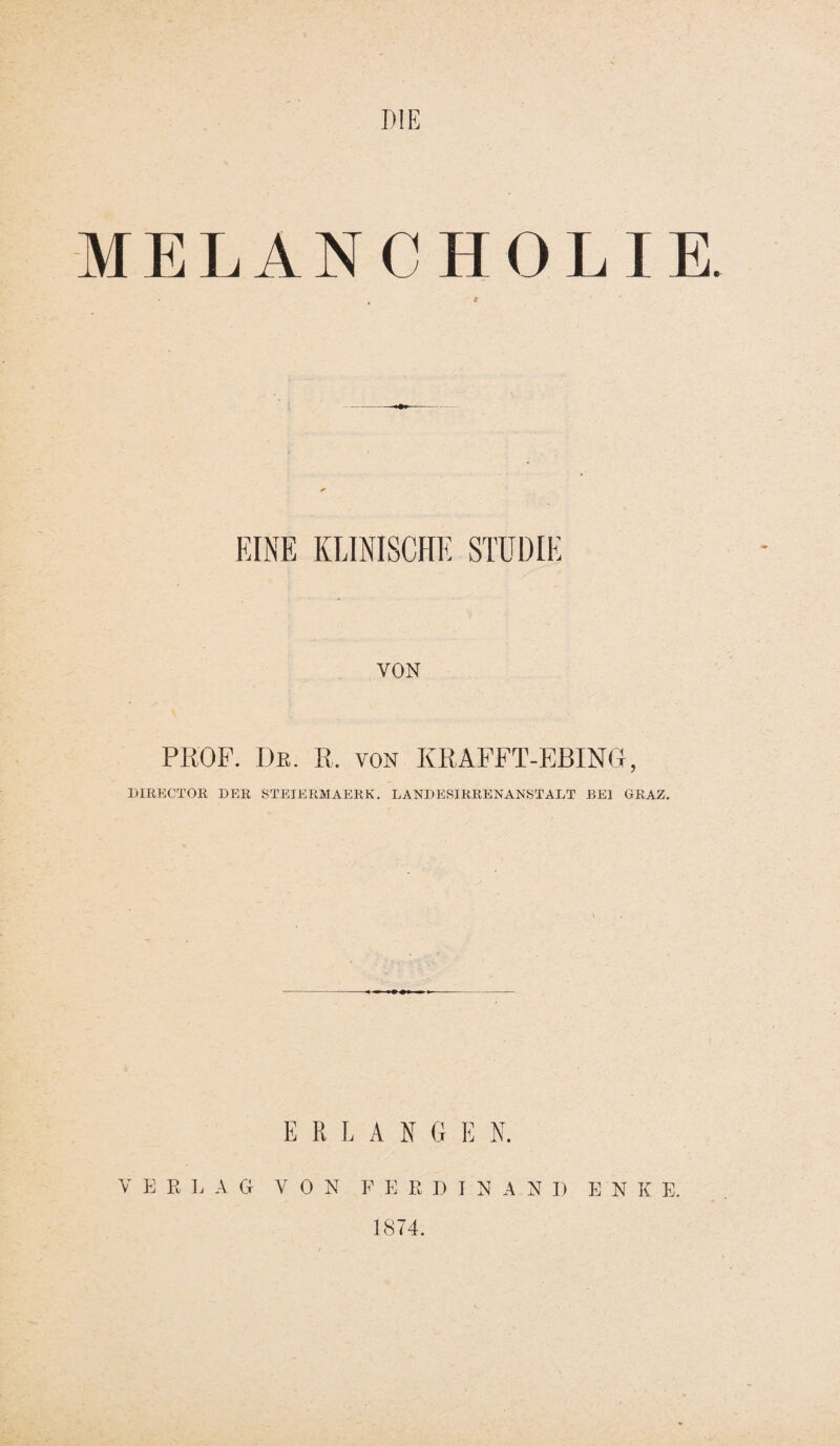 DIE MELANCHOLIE. t ' ' EINE KLINISCHE STUDIE VON PROF. De. R. von KRAFFT-EBING, DIRECTOR DER STEIERMAERK. LANDERIRRENANSTALT BEI GRAZ. ERLANG E K V E R L AG VON FERDINAND EN K E. 1874.