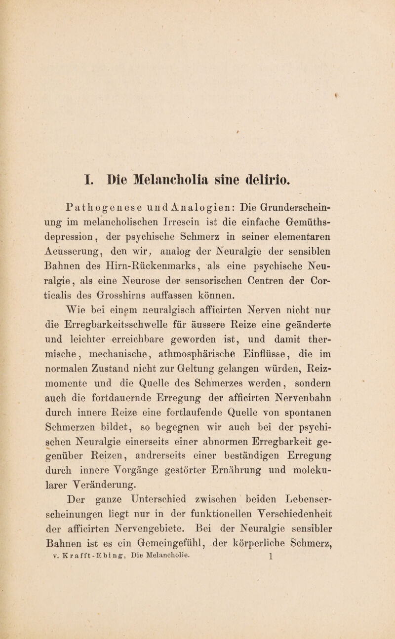 I. Die Melancliolia sine delirio. Pathogenese und Analogien: Die Grunderschein¬ ung im melancholischen Irresein ist die einfache Gemüths- depression, der psychische Schmerz in seiner elementaren Aeusserung, den wir, analog der Neuralgie der sensiblen Bahnen des Hirn-Bückenmarks, als eine psychische Neu¬ ralgie, als eine Neurose der sensorischen Centren der Cor- ticalis des Grosshirns auffassen können. Wie bei einem neuralgisch afficirten Nerven nicht nur die Erregbarkeitsschwelle für äussere Reize eine geänderte und leichter erreichbare geworden ist, und damit ther¬ mische, mechanische, athmosphärische Einflüsse, die im normalen Zustand nicht zur Geltung gelangen würden, Beiz¬ momente und die Quelle des Schmerzes werden, sondern auch die fortdauernde Erregung der afficirten Nervenbahn durch innere Beize eine fortlaufende Quelle von spontanen Schmerzen bildet, so begegnen wir auch bei der psychi¬ schen Neuralgie einerseits einer abnormen Erregbarkeit ge¬ genüber Beizen, andrerseits einer beständigen Erregung durch innere Vorgänge gestörter Ernährung und moleku¬ larer Veränderung. Der ganze Unterschied zwischen beiden Lebenser¬ scheinungen liegt nur in der funktionellen Verschiedenheit der afficirten Nervengebiete. Bei der Neuralgie sensibler Bahnen ist es ein Gemeingefühl, der körperliche Schmerz,