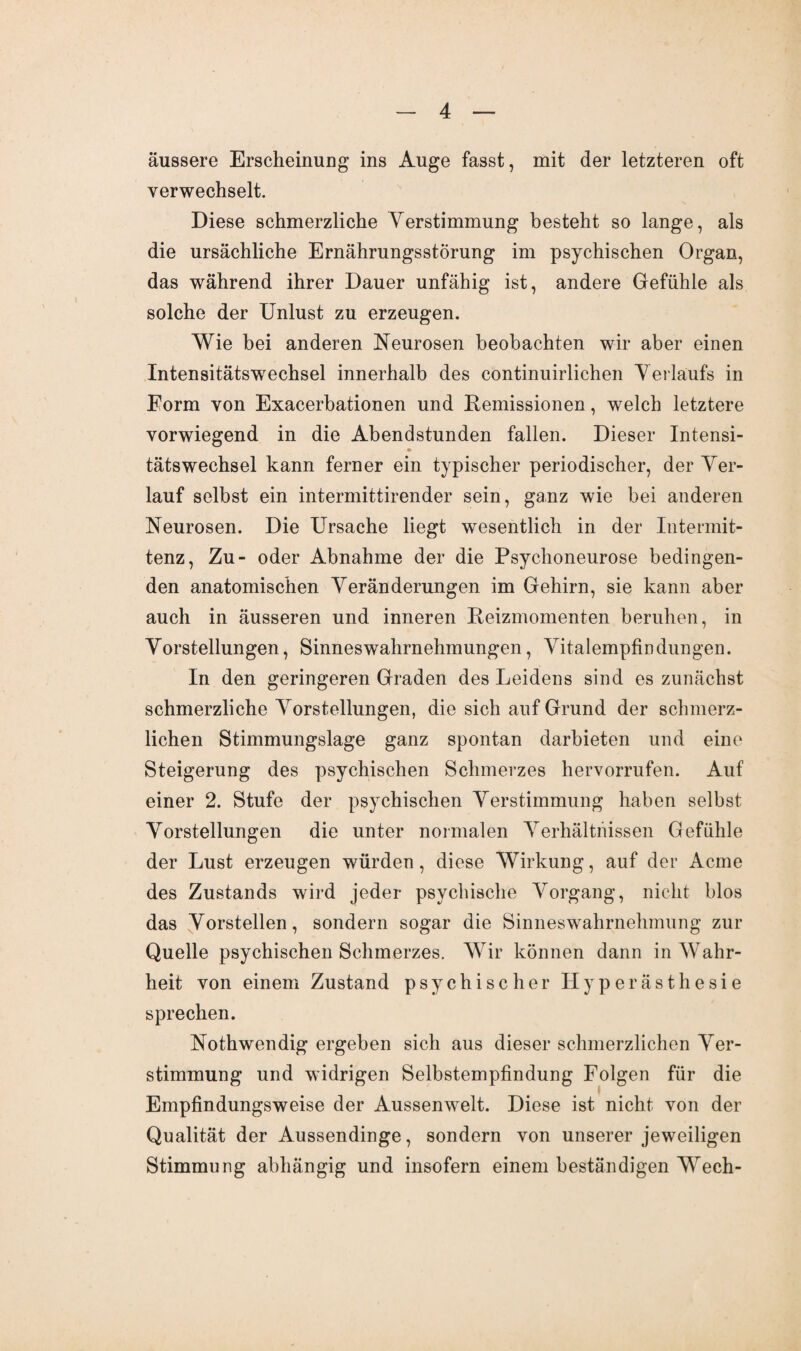 äussere Erscheinung ins Auge fasst, mit der letzteren oft verwechselt. Diese schmerzliche Verstimmung besteht so lange, als die ursächliche Ernährungsstörung im psychischen Organ, das während ihrer Dauer unfähig ist, andere Gefühle als solche der Unlust zu erzeugen. Wie bei anderen Neurosen beobachten wir aber einen IntensitätswTechsel innerhalb des continuirlichen Verlaufs in Form von Exacerbationen und Remissionen, welch letztere vorwiegend in die Abendstunden fallen. Dieser Intensi- tätswechsel kann ferner ein typischer periodischer, der Ver¬ lauf selbst ein intermittirender sein, ganz wie bei anderen Neurosen. Die Ursache liegt wesentlich in der Intermit- tenz, Zu- oder Abnahme der die Psychoneurose bedingen¬ den anatomischen Veränderungen im Gehirn, sie kann aber auch in äusseren und inneren Reizmomenten beruhen, in Vorstellungen, Sinneswahrnehmungen, Vitalempfindungen. In den geringeren Graden des Leidens sind es zunächst schmerzliche Vorstellungen, die sich auf Grund der schmerz¬ lichen Stimmungslage ganz spontan darbieten und eine Steigerung des psychischen Schmerzes hervorrufen. Auf einer 2. Stufe der psychischen Verstimmung haben selbst Vorstellungen die unter normalen Verhältnissen Gefühle der Lust erzeugen würden, diese Wirkung, auf der Acme des Zustands wird jeder psychische Vorgang, nicht blos das Vorstellen, sondern sogar die Sinneswahrnehmung zur Quelle psychischen Schmerzes. Wir können dann in Wahr¬ heit von einem Zustand psychischer Hyperästhesie sprechen. Nothwendig ergeben sich aus dieser schmerzlichen Ver¬ stimmung und widrigen Selbstempfindung Folgen für die Empfindungsweise der Aussenwelt. Diese ist nicht von der Qualität der Aussendinge, sondern von unserer jeweiligen Stimmung abhängig und insofern einem beständigen Wech-