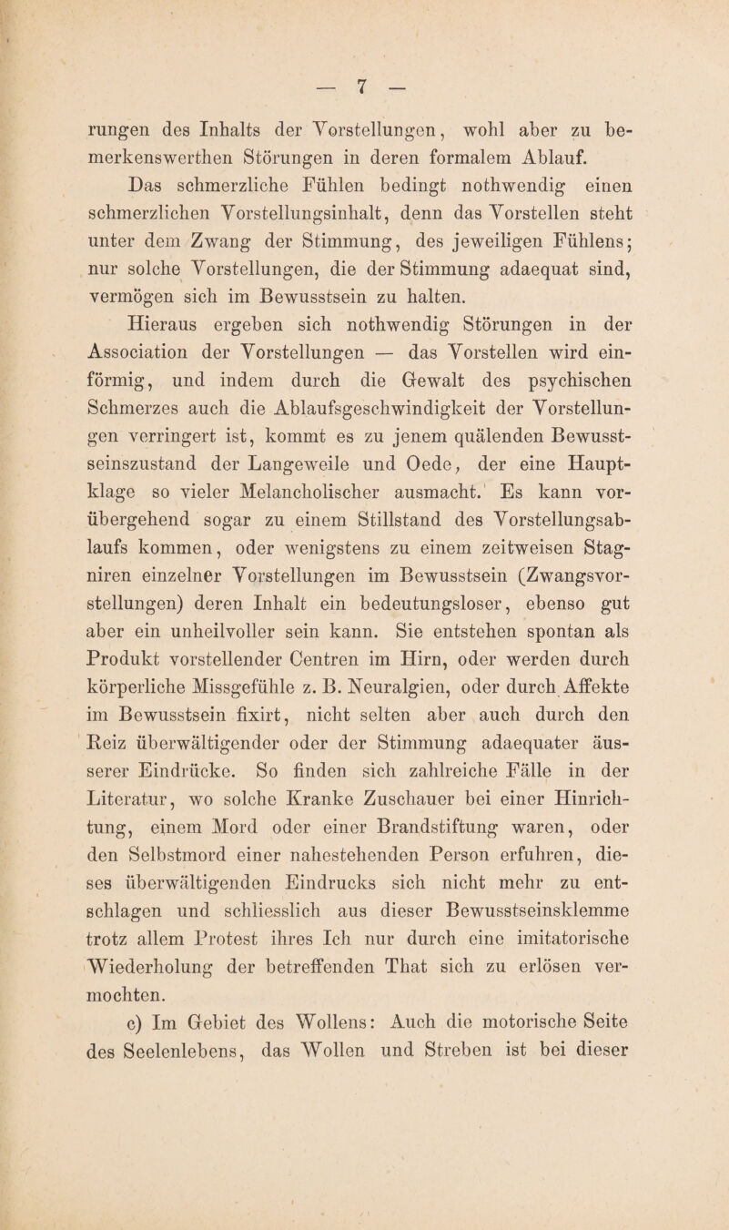 rungen des Inhalts der Vorstellungen, wohl aber zu be- merkenswerthen Störungen in deren formalem Ablauf. Das schmerzliche Fühlen bedingt nothwendig einen schmerzlichen Vorstellungsinhalt, denn das Vorstellen steht unter dem Zwang der Stimmung, des jeweiligen Fühlens; nur solche Vorstellungen, die der Stimmung adaequat sind, vermögen sich im Bewusstsein zu halten. Hieraus ergeben sich nothwendig Störungen in der Association der Vorstellungen — das Vorstellen wird ein¬ förmig, und indem durch die Gewalt des psychischen Schmerzes auch die Ablaufsgeschwindigkeit der Vorstellun¬ gen verringert ist, kommt es zu jenem quälenden Bewusst¬ seinszustand der Langeweile und Oede, der eine Haupt¬ klage so vieler Melancholischer ausmacht. Es kann vor¬ übergehend sogar zu einem Stillstand des Vorstellungsab¬ laufs kommen, oder wenigstens zu einem zeitweisen Stag- niren einzelner Vorstellungen im Bewusstsein (Zwangsvor¬ stellungen) deren Inhalt ein bedeutungsloser, ebenso gut aber ein unheilvoller sein kann. Sie entstehen spontan als Produkt vorstellender Centren im Hirn, oder werden durch körperliche Missgefühle z. B. Neuralgien, oder durch Affekte im Bewusstsein fixirt, nicht selten aber auch durch den Beiz überwältigender oder der Stimmung adaequater äus¬ serer Eindrücke. So finden sich zahlreiche Fälle in der Literatur, wo solche Kranke Zuschauer bei einer Hinrich¬ tung, einem Mord oder einer Brandstiftung waren, oder den Selbstmord einer nahestehenden Person erfuhren, die¬ ses überwältigenden Eindrucks sich nicht mehr zu ent- schlagen und schliesslich aus dieser Bewusstseinsklemme trotz allem Protest ihres Ich nur durch eine imitatorische Wiederholung der betreffenden That sich zu erlösen ver¬ mochten. c) Im Gebiet des Wollens: Auch die motorische Seite des Seelenlebens, das Wollen und Streben ist bei dieser