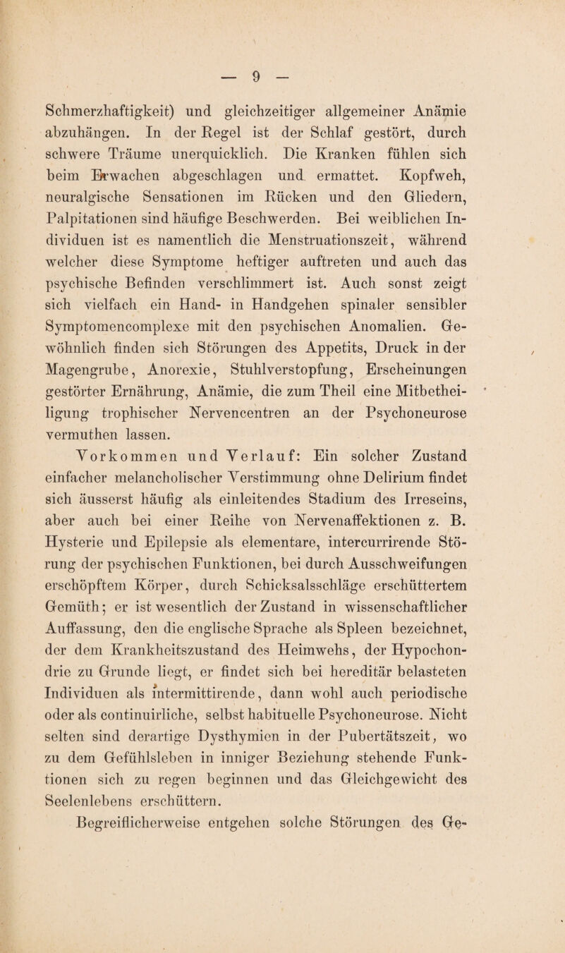 Schmerzhaftigkeit) und gleichzeitiger allgemeiner Anämie abzuhängen. In der Kegel ist der Schlaf gestört, durch schwere Träume unerquicklich. Die Kranken fühlen sich beim Erwachen abgeschlagen und ermattet. Kopfweh, neuralgische Sensationen im Rücken und den Gliedern, Palpitationen sind häufige Beschwerden. Bei weiblichen In¬ dividuen ist es namentlich die Menstruationszeit, während welcher diese Symptome heftiger auftreten und auch das psychische Befinden verschlimmert ist. Auch sonst zeigt sich vielfach ein Hand- in Handgehen spinaler sensibler Symptomencomplexe mit den psychischen Anomalien. Ge¬ wöhnlich finden sich Störungen des Appetits, Druck in der Magengrube, Anorexie, Stuhlverstopfung, Erscheinungen gestörter Ernährung, Anämie, die zum Theil eine Mitbethei¬ ligung trophischer Nervencentren an der Psychoneurose vermuthen lassen. Vorkommen und Verlauf: Ein solcher Zustand einfacher melancholischer Verstimmung ohne Delirium findet sich äusserst häufig als einleitendes Stadium des Irreseins, aber auch bei einer Reihe von Nervenaffektionen z. B. Hysterie und Epilepsie als elementare, intercurrirende Stö¬ rung der psychischen Funktionen, bei durch Ausschweifungen erschöpftem Körper, durch Schicksalsschläge erschüttertem Gemüth; er ist wesentlich der Zustand in wissenschaftlicher Auffassung, den die englische Sprache als Spleen bezeichnet, der dem Krankheitszustand des Heimwehs, der Hypochon¬ drie zu Grunde liegt, er findet sich bei hereditär belasteten Individuen als mtermittirende, dann wohl auch periodische oder als continuirliche, selbst habituelle Psychoneurose. Nicht selten sind derartige Dysthymien in der Pubertätszeit, wo zu dem Gefühlsleben in inniger Beziehung stehende Funk¬ tionen sich zu regen beginnen und das Gleichgewicht des Seelenlebens erschüttern. Begreiflicherweise entgehen solche Störungen des Ge-