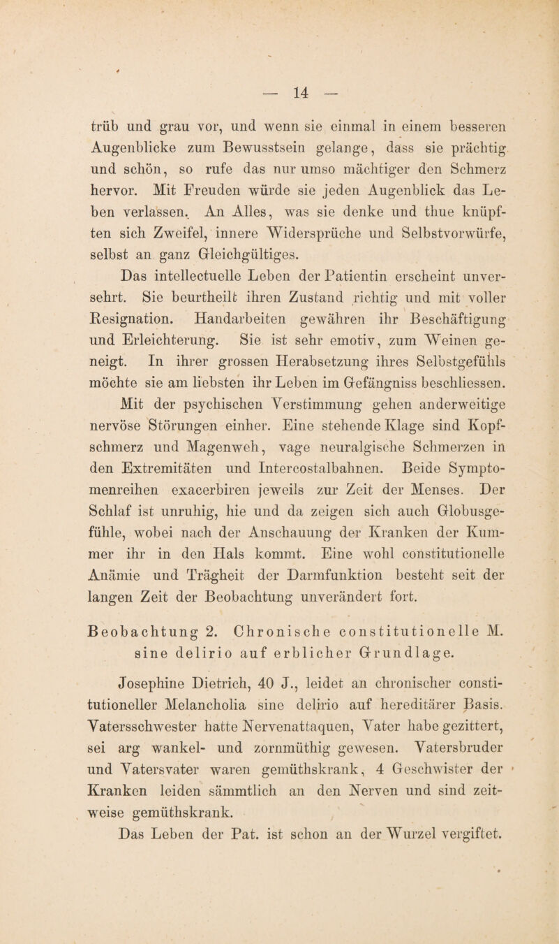 4 14 trüb und grau vor, und wenn sie einmal in einem besseren Augenblicke zum Bewusstsein gelange, dass sie prächtig und schön, so rufe das nur umso mächtiger den Schmerz hervor. Mit Freuden würde sie jeden Augenblick das Le¬ ben verlassen. An Alles, was sie denke und thue knüpf¬ ten sich Zweifel, innere Widersprüche und Selbstvorwürfe, selbst an ganz Gleichgültiges. Das intellectuelle Leben der Patientin erscheint unver¬ sehrt. Sie beurtheilt ihren Zustand richtig und mit voller Resignation. Handarbeiten gewähren ihr Beschäftigung und Erleichterung. Sie ist sehr emotiv, zum Weinen ge¬ neigt. In ihrer grossen Herabsetzung ihres Selbstgefühls möchte sie am liebsten ihr Leben im Gefängniss beschliessen. Mit der psychischen Verstimmung gehen anderweitige nervöse Störungen einher. Eine stehende Klage sind Kopf¬ schmerz und Magenweh, vage neuralgische Schmerzen in den Extremitäten und Intereostalbahnen. Beide Sympto- menreihen exacerbiren jeweils zur Zeit der Menses. Der Schlaf ist unruhig, hie und da zeigen sich auch Globusge¬ fühle, wobei nach der Anschauung der Kranken der Kum¬ mer ihr in den Hals kommt. Eine wohl constitutionelle Anämie und Trägheit der Darmfunktion besteht seit der langen Zeit der Beobachtung unverändert fort. Beobachtung 2. Chronische constitutionelle M. sine delirio auf erblicher Grundlage. Josephine Dietrich, 40 J., leidet an chronischer consti- tutioneller Melancholia sine delirio auf hereditärer Basis. Vatersschwester hatte Nervenattaquen, Vater habe gezittert, sei arg wankel- und zornmüthig gewesen. Vatersbruder und Vatersvater waren gemütliskrank, 4 Geschwister der * Kranken leiden sämmtlich an den Nerven und sind zeit¬ weise gemütliskrank. Das Leben der Pat. ist schon an der Wurzel vergiftet.