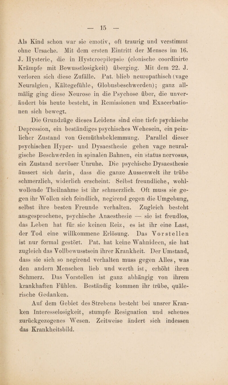 Als Kind schon war sie emotiv, oft traurig und verstimmt ohne Ursache. Mit dem ersten Eintritt der Menses im 16. J. Hysterie, die in Hysteroepilepsie (clonische coordinirte Krämpfe mit Bewusstlosigkeit) überging. Mit dem 22. J. verloren sich diese Zufälle. Pat. blieb neuropathisch (vage Neuralgien, Kältegefühle, Globusbeschwerden); ganz all- mälig ging diese Neurose in die Psychose über, die unver¬ ändert bis heute besteht, in Bemissionen und Exacerbatio¬ nen sich bewegt. Die Grundzüge dieses Leidens sind eine tiefe psychische Depression, ein beständiges psychisches Wehesein, ein pein- * lieber Zustand von Gemüthsbeldemmung. Parallel dieser psychischen Hyper- und Dysaesthesie gehen vage neural¬ gische Beschwerden in spinalen Bahnen, ein status nervosus, ein Zustand nervöser Unruhe. Die psychische Dysaesthesie äussert sich darin, dass die ganze Aussenwelt ihr trübe schmerzlich, widerlich erscheint. Selbst freundliche, wohl¬ wollende Theilnahme ist ihr schmerzlich. Oft muss sie ge¬ gen ihr Wollen sich feindlich, negirend gegen die Umgebung, selbst ihre besten Freunde verhalten. Zugleich besteht ausgesprochene, psychische Anaesthesie — sie ist freudlos, das Leben hat für sie keinen Beiz, es ist ihr eine Last, der Tod eine willkommene Erlösung. Das Yor stellen ist nur formal gestört. Pat. hat keine Wahnideen, sie hat zugleich das Yollbewusstsein ihrer Krankheit. Der Umstand, dass sie sich so negirend verhalten muss gegen Alles, was den andern Menschen lieb und werth ist, erhöht ihren Schmerz. Das Yorstellen ist ganz abhängig von ihrem krankhaften Fühlen. Beständig kommen ihr trübe, quäle¬ rische Gedanken. Auf dem Gebiet des Strebens besteht bei unsrer Kran¬ ken Interesselosigkeit, stumpfe Besignation und scheues zurückgezogenes Wesen. Zeitweise ändert sich indessen das Krankheitsbild.