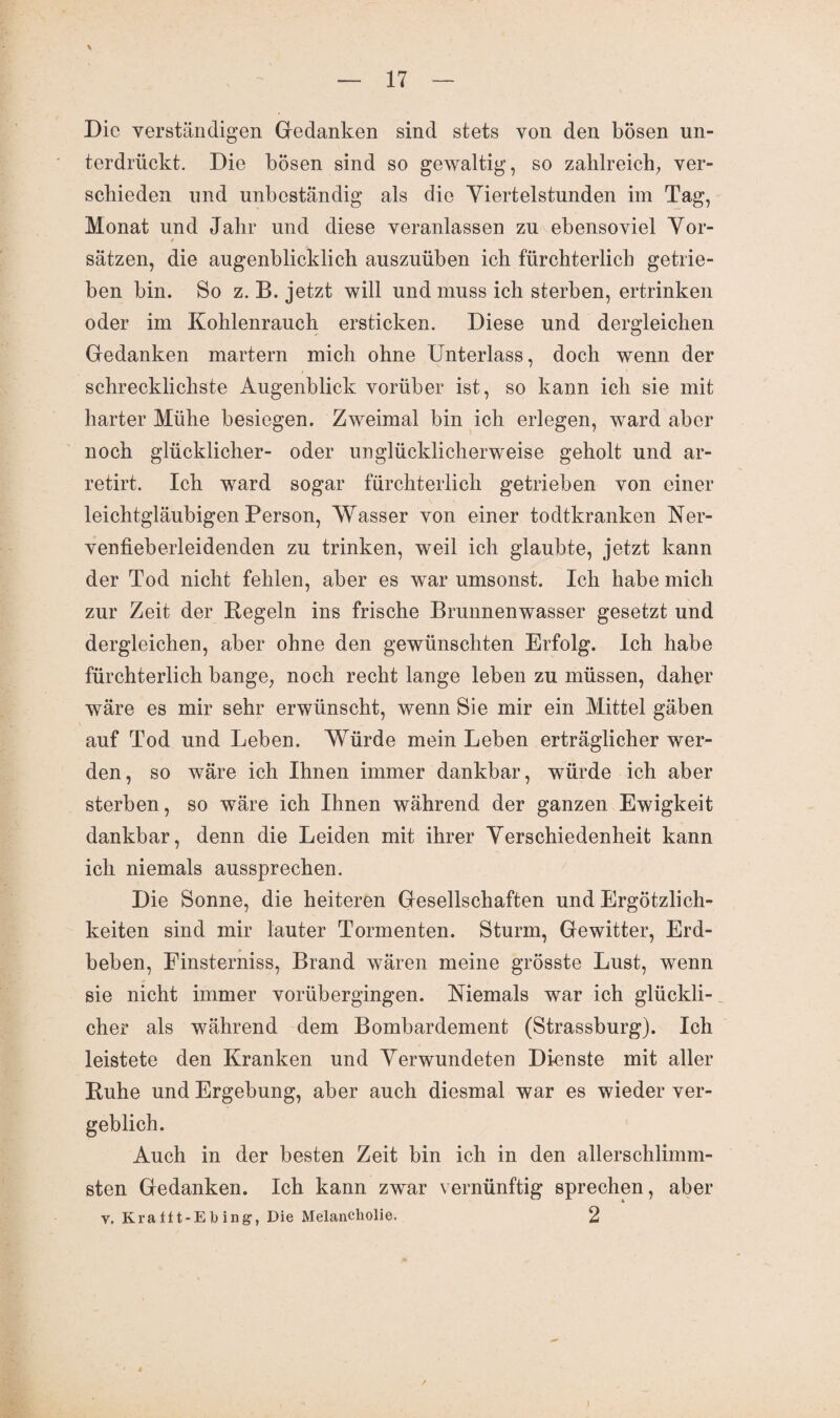 \ Die verständigen Gedanken sind stets von den bösen un¬ terdrückt. Die bösen sind so gewaltig, so zahlreich, ver¬ schieden und unbeständig als die Viertelstunden im Tag, Monat und Jahr und diese veranlassen zu ebensoviel Vor- i * sätzen, die augenblicklich auszuüben ich fürchterlich getrie¬ ben bin. So z. B. jetzt will und muss ich sterben, ertrinken oder im Kohlenrauch ersticken. Diese und dergleichen Gedanken martern mich ohne Unterlass, doch wenn der schrecklichste Augenblick vorüber ist, so kann ich sie mit harter Mühe besiegen. Zweimal bin ich erlegen, ward aber noch glücklicher- oder unglücklicherweise geholt und ar- retirt. Ich ward sogar fürchterlich getrieben von einer leichtgläubigen Person, Wasser von einer todtkranken Ner- venfieberleidenden zu trinken, weil ich glaubte, jetzt kann der Tod nicht fehlen, aber es war umsonst. Ich habe mich zur Zeit der Kegeln ins frische Brunnenwasser gesetzt und dergleichen, aber ohne den gewünschten Erfolg. Ich habe fürchterlich bange, noch recht lange leben zu müssen, daher wäre es mir sehr erwünscht, wenn Sie mir ein Mittel gäben auf Tod und Leben. Würde mein Leben erträglicher wer¬ den, so wäre ich Ihnen immer dankbar, würde ich aber sterben, so wäre ich Ihnen während der ganzen Ewigkeit dankbar, denn die Leiden mit ihrer Verschiedenheit kann ich niemals aussprechen. Die Sonne, die heiteren Gesellschaften und Ergötzlich- keiten sind mir lauter Tormenten. Sturm, Gewitter, Erd¬ beben, Einsterniss, Brand wären meine grösste Lust, wenn sie nicht immer vorübergingen. Niemals war ich glückli¬ cher als während dem Bombardement (Strassburg). Ich leistete den Kranken und Verwundeten Dienste mit aller Kühe und Ergebung, aber auch diesmal war es wieder ver¬ geblich. Auch in der besten Zeit bin ich in den allerschlimm¬ sten Gedanken. Ich kann zwar vernünftig sprechen, aber v. Kra ff t-E h ing, Die Melancholie. 2 )