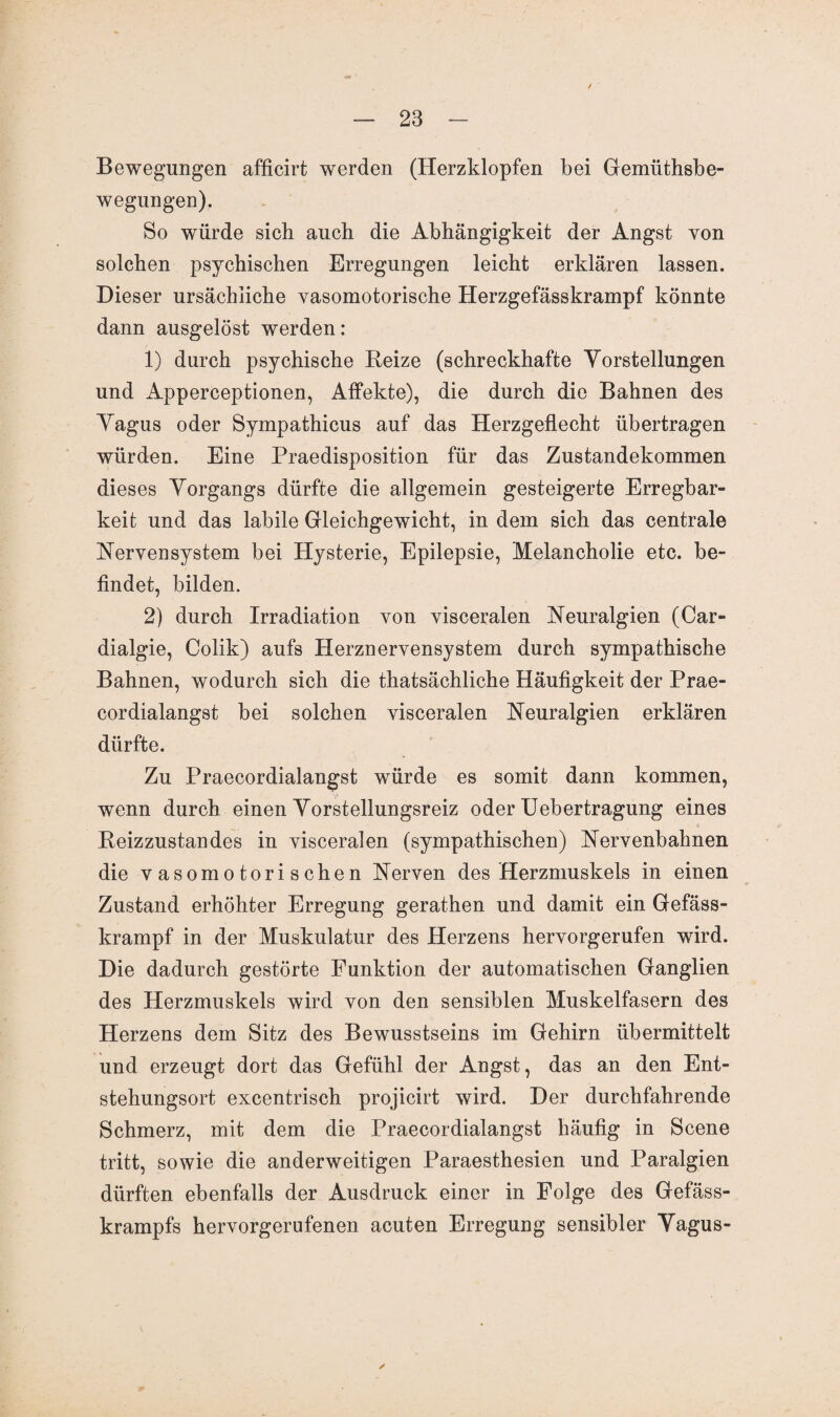 Bewegungen afficirt werden (Herzklopfen bei Gemüthsbe- wegungen). So würde sich auch die Abhängigkeit der Angst von solchen psychischen Erregungen leicht erklären lassen. Dieser ursächliche vasomotorische Herzgefässkrampf könnte dann ausgelöst werden: 1) durch psychische Reize (schreckhafte Vorstellungen und Apperceptionen, Affekte), die durch die Bahnen des Vagus oder Sympathicus auf das Herzgeflecht übertragen würden. Eine Praedisposition für das Zustandekommen dieses Vorgangs dürfte die allgemein gesteigerte Erregbar¬ keit und das labile Gleichgewicht, in dem sich das centrale Nervensystem bei Hysterie, Epilepsie, Melancholie etc. be¬ findet, bilden. 2) durch Irradiation von visceralen Neuralgien (Car» dialgie, Colik) aufs Herznervensystem durch sympathische Bahnen, wodurch sich die thatsächliche Häufigkeit der Prae- cordialangst bei solchen visceralen Neuralgien erklären dürfte. Zu Praecordialangst würde es somit dann kommen, wenn durch einen Vorstellungsreiz oder Uebertragung eines Reizzustandes in visceralen (sympathischen) Nervenbahnen die vasomotorischen Nerven des Herzmuskels in einen Zustand erhöhter Erregung gerathen und damit ein Gefäss- krampf in der Muskulatur des Herzens hervorgerufen wird. Die dadurch gestörte Funktion der automatischen Ganglien des Herzmuskels wird von den sensiblen Muskelfasern des Herzens dem Sitz des Bewusstseins im Gehirn übermittelt und erzeugt dort das Gefühl der Angst, das an den Ent¬ stehungsort excentrisch projicirt wird. Der durchfahrende Schmerz, mit dem die Praecordialangst häufig in Scene tritt, sowie die anderweitigen Paraesthesien und Paralgien dürften ebenfalls der Ausdruck einer in Folge des Gefäss- krampfs hervorgerufenen acuten Erregung sensibler Vagus-