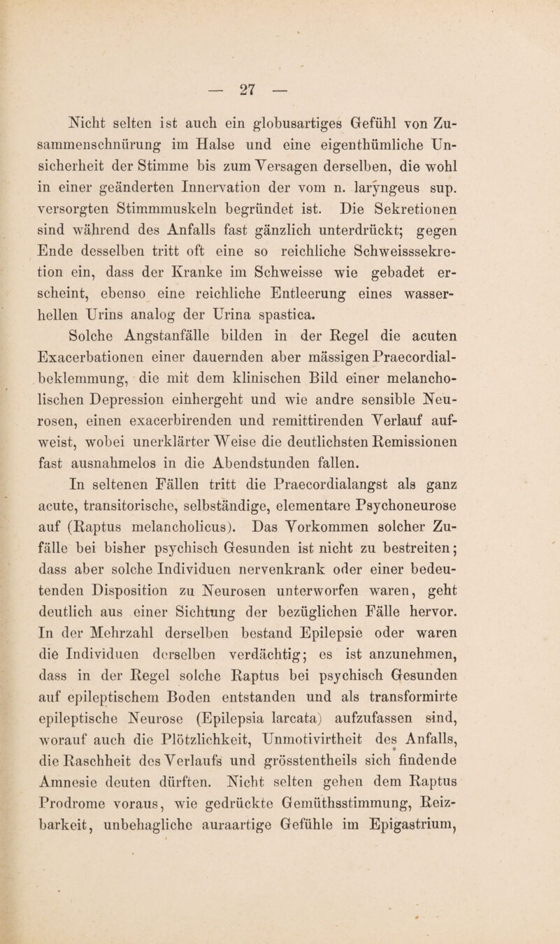 Nicht selten ist auch ein globusartiges Gefühl von Zu¬ sammenschnürung im Halse und eine eigenthümliche Un¬ sicherheit der Stimme bis zum Yersagen derselben, die wohl in einer geänderten Innervation der vom n. laryngeus sup. versorgten Stimmmuskeln begründet ist. Die Sekretionen sind während des Anfalls fast gänzlich unterdrückt; gegen Ende desselben tritt oft eine so reichliche Schweisssekre- tion ein, dass der Kranke im Schweisse wie gebadet er¬ scheint, ebenso eine reichliche Entleerung eines wasser¬ hellen Urins analog der Urina spastica. Solche Angstanfälle bilden in der Regel die acuten Exacerbationen einer dauernden aber mässigen Praecordial- beldemmung, die mit dem klinischen Bild einer melancho¬ lischen Depression einhergeht und wie andre sensible Neu¬ rosen, einen exacerbirenden und remittirenden Verlauf auf¬ weist, wobei unerklärter Weise die deutlichsten Remissionen fast ausnahmelos in die Abendstunden fallen. In seltenen Fällen tritt die Praecordialangst als ganz acute, transitorische, selbständige, elementare Psychoneurose auf (Raptus melancholicus). Das Vorkommen solcher Zu¬ fälle bei bisher psychisch Gesunden ist nicht zu bestreiten; dass aber solche Individuen nervenkrank oder einer bedeu¬ tenden Disposition zu Neurosen unterworfen waren, geht deutlich aus einer Sichtung der bezüglichen Fälle hervor. In der Mehrzahl derselben bestand Epilepsie oder waren die Individuen derselben verdächtig; es ist anzunehmen, dass in der Regel solche Raptus bei psychisch Gesunden auf epileptischem Boden entstanden und als transformirte epileptische Neurose (Epilepsia larcata) aufzufassen sind, worauf auch die Plötzlichkeit, Unmotivirtheit des Anfalls, die Raschheit des Verlaufs und grösstentheils sich findende Amnesie deuten dürften. Nicht selten gehen dem Raptus Prodrome voraus, wie gedrückte Gemüthsstimmung, Reiz¬ barkeit, unbehagliche auraartige Gefühle im Epigastrium?
