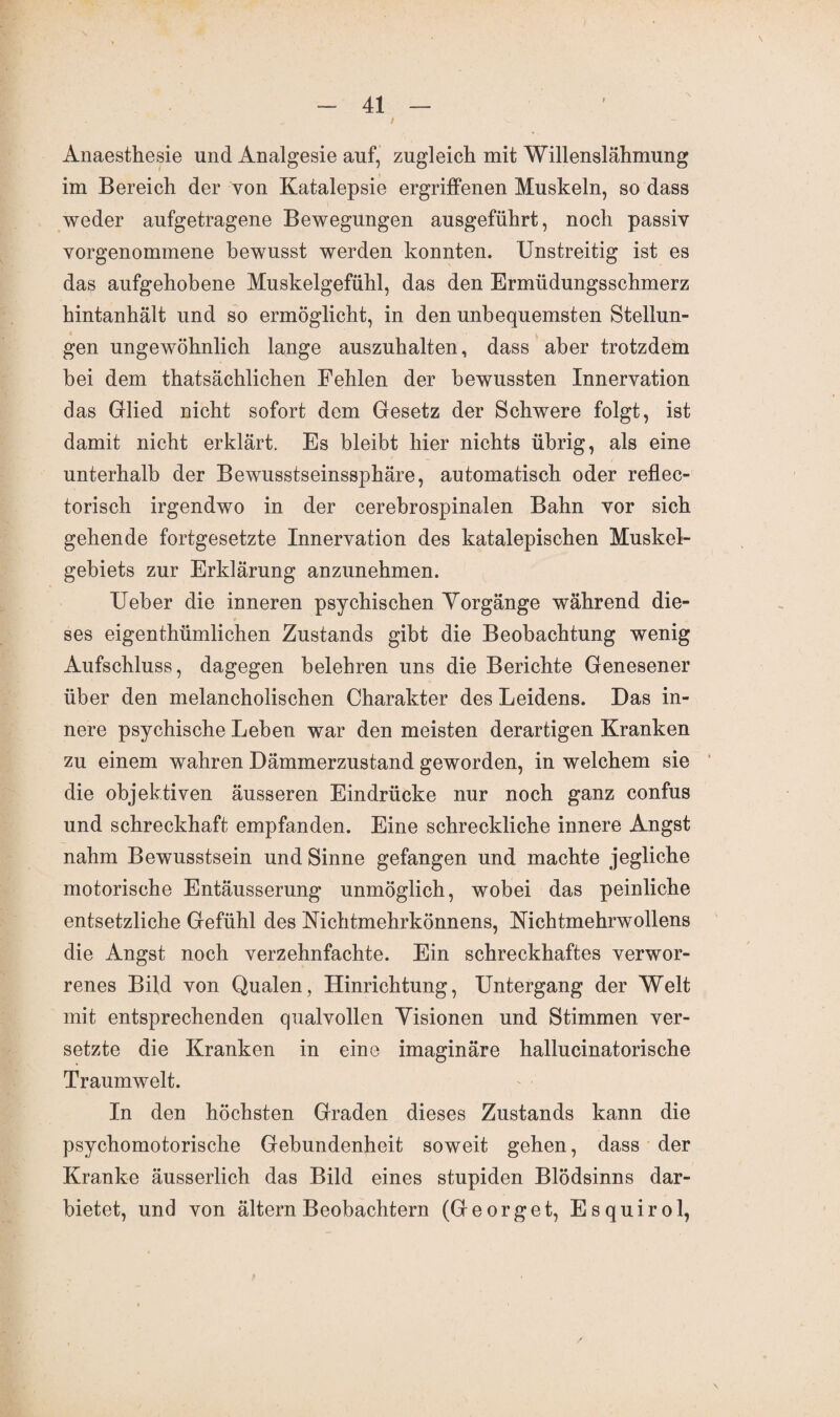 Anaesthesie und Analgesie auf, zugleich mit Willenslähmung im Bereich der von Katalepsie ergriffenen Muskeln, so dass weder aufgetragene Bewegungen ausgeführt, noch passiv vorgenommene bewusst werden konnten. Unstreitig ist es das aufgehobene Muskelgefühl, das den Ermüdungsschmerz hintanhält und so ermöglicht, in den unbequemsten Stellun¬ gen ungewöhnlich lange auszuhalten, dass aber trotzdem bei dem thatsächlichen Fehlen der bewussten Innervation das Glied nicht sofort dem Gesetz der Schwere folgt, ist damit nicht erklärt. Es bleibt hier nichts übrig, als eine unterhalb der Bewusstseinssphäre, automatisch oder reflec- torisch irgendwo in der cerebrospinalen Bahn vor sich gehende fortgesetzte Innervation des katalepischen Muskel¬ gebiets zur Erklärung anzunehmen. Ueber die inneren psychischen Yorgänge während die¬ ses eigenthümlichen Zustands gibt die Beobachtung wenig Aufschluss, dagegen belehren uns die Berichte Genesener über den melancholischen Charakter des Leidens. Das in¬ nere psychische Leben war den meisten derartigen Kranken zu einem wahren Dämmerzustand geworden, in welchem sie die objektiven äusseren Eindrücke nur noch ganz confus und schreckhaft empfanden. Eine schreckliche innere Angst nahm Bewusstsein und Sinne gefangen und machte jegliche motorische Entäusserung unmöglich, wobei das peinliche entsetzliche Gefühl des Mchtmehrkönnens, Nichtmehrwollens die Angst noch verzehnfachte. Ein schreckhaftes verwor¬ renes Bild von Qualen, Hinrichtung, Untergang der Welt mit entsprechenden qualvollen Visionen und Stimmen ver¬ setzte die Kranken in eine imaginäre hallucinatorische Traumwelt. In den höchsten Graden dieses Zustands kann die psychomotorische Gebundenheit soweit gehen, dass der Kranke äusserlich das Bild eines stupiden Blödsinns dar¬ bietet, und von ältern Beobachtern (Georget, Esquirol,