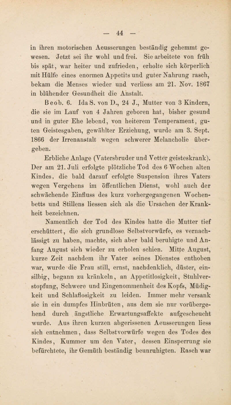 in ihren motorischen Aeusserungen beständig gehemmt ge¬ wesen. Jetzt sei ihr wohl und frei. Sie arbeitete von früh bis spät, war heiter und zufrieden, erholte sich körperlich mit Hülfe eines enormen Appetits und guter Nahrung rasch, bekam die Menses wieder und verliess am 21. Nov. 1867 in blühender Gesundheit die Anstalt. Beob. 6. IdaS. von D., 24 J., Mutter von 3 Kindern, die sie im Lauf von 4 Jahren geboren hat, bisher gesund und in guter Ehe lebend, von heiterem Temperament, gu¬ ten Geistesgaben, gewählter Erziehung, wurde am 3. Sept. 1866 der Irrenanstalt wegen schwerer Melancholie über¬ geben. Erbliche Anlage (Yatersbruder und Vetter geisteskrank). Der am 21. Juli erfolgte plötzliche Tod des 6 Wochen alten Kindes, die bald darauf erfolgte Suspension ihres Vaters wegen Vergehens im öffentlichen Dienst, wohl auch der schwächende Einfluss des kurz yorhergegangenen Wochen¬ betts und Stillens Hessen sich als die Ursachen der Krank¬ heit bezeichnen. Namentlich der Tod des Kindes hatte die Mutter tief erschüttert, die sich grundlose Selbstvorwürfe, es vernach¬ lässigt zu haben, machte, sich aber bald beruhigte und An¬ fang August sich wieder zu erholen schien. Mitte August, kurze Zeit nachdem ihr Vater seines Dienstes enthoben war, wurde die Frau still, ernst, nachdenklich, düster, ein¬ silbig, begann zu kränkeln, an Appetitlosigkeit, Stuhlver¬ stopfung, Schwere und Eingenommenheit des Kopfs, Müdig¬ keit und Schlaflosigkeit zu leiden. Immer mehr versank sie in ein dumpfes Hinbrüten, aus dem sie nur vorüberge¬ hend durch ängstliche Erwartungsaffekte aufgescheucht wurde. Aus ihren kurzen abgerissenen Aeusserungen liess sich entnehmen, dass Selbstvorwürfe wegen des Todes des Kindes, Kummer um den Vater, dessen Einsperrung sie befürchtete, ihr Gemüth beständig beunruhigten. Rasch war