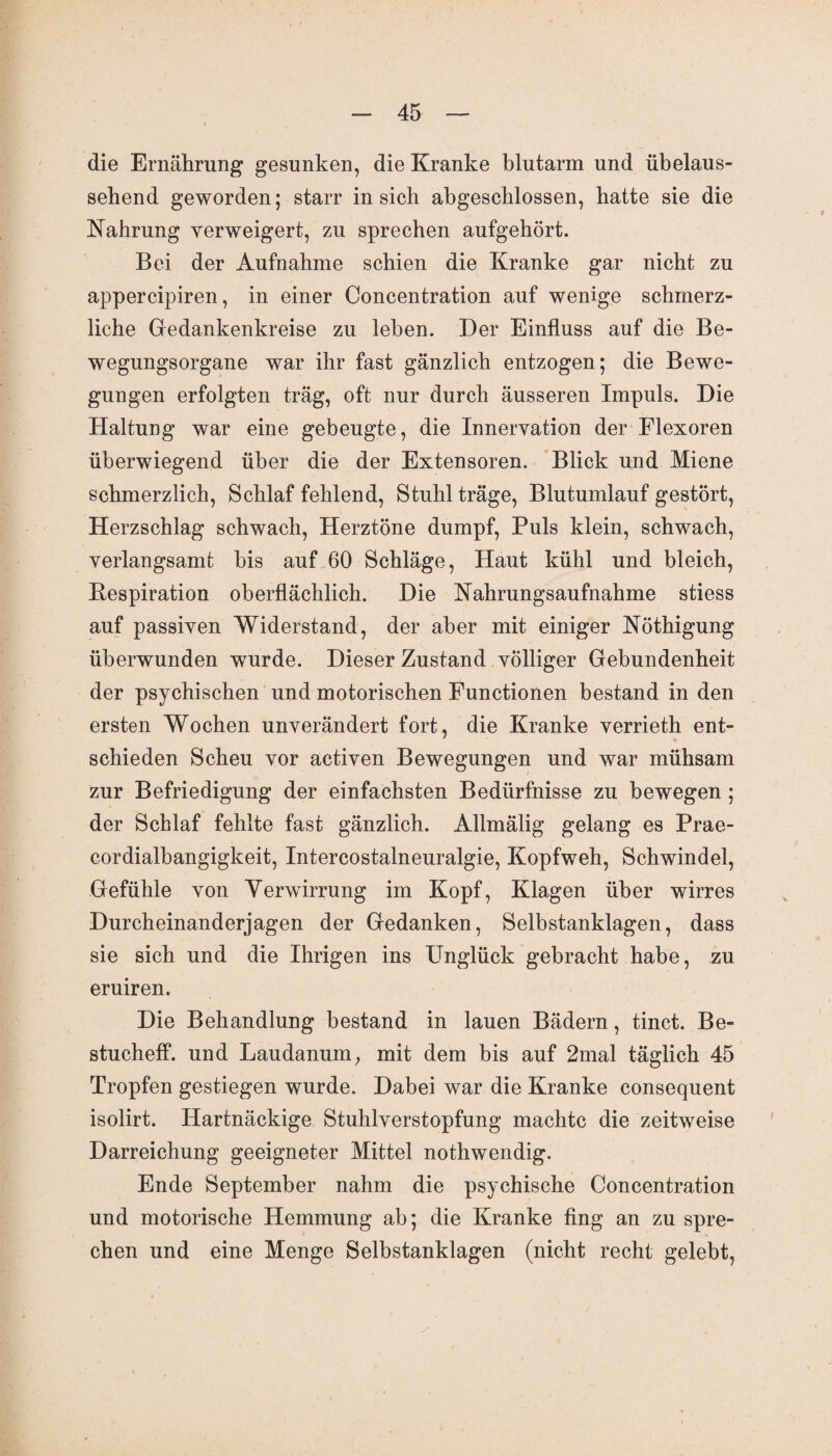 die Ernährung gesunken, die Kranke blutarm und übelaus- sehend geworden; starr in sich abgeschlossen, hatte sie die Nahrung verweigert, zu sprechen aufgehört. Bei der Aufnahme schien die Kranke gar nicht zu appercipiren, in einer Concentration auf wenige schmerz¬ liche Gedankenkreise zu leben. Der Einfluss auf die Be¬ wegungsorgane war ihr fast gänzlich entzogen; die Bewe¬ gungen erfolgten träg, oft nur durch äusseren Impuls. Die Haltung war eine gebeugte, die Innervation der Flexoren überwiegend über die der Extensoren. Blick und Miene schmerzlich, Schlaf fehlend, Stuhl träge, Blutumlauf gestört, Herzschlag schwach, Herztöne dumpf, Puls klein, schwach, verlangsamt bis auf 60 Schläge, Haut kühl und bleich, Bespiration oberflächlich. Die Nahrungsaufnahme stiess auf passiven Widerstand, der aber mit einiger Nöthigung überwunden wurde. Dieser Zustand völliger Gebundenheit der psychischen und motorischen Functionen bestand in den ersten Wochen unverändert fort, die Kranke verrieth ent¬ schieden Scheu vor activen Bewegungen und war mühsam zur Befriedigung der einfachsten Bedürfnisse zu bewegen; der Schlaf fehlte fast gänzlich. Allmälig gelang es Prae- cordialbangigkeit, Intercostalneuralgie, Kopfweh, Schwindel, Gefühle von Verwirrung im Kopf, Klagen über wirres Durcheinanderjagen der Gedanken, Selbstanklagen, dass sie sich und die Ihrigen ins Unglück gebracht habe, zu eruiren. Die Behandlung bestand in lauen Bädern, tinct. Be- stucheff. und Laudanum, mit dem bis auf 2mal täglich 45 Tropfen gestiegen wurde. Dabei war die Kranke consequent isolirt. Hartnäckige Stuhlverstopfung machte die zeitweise Darreichung geeigneter Mittel nothwendig. Ende September nahm die psychische Concentration und motorische Hemmung ab; die Kranke fing an zu spre¬ chen und eine Menge Selbstanklagen (nicht recht gelebt,