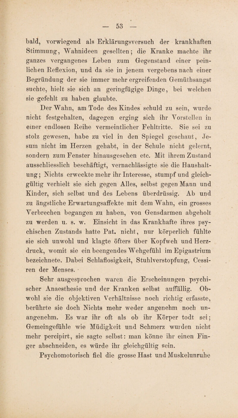 bald, vorwiegend als Erklärungsversuch der krankhaften Stimmung, Wahnideen gesellten; die Kranke machte ihr ganzes vergangenes Leben zum Gegenstand einer pein¬ lichen Reflexion, und da sie in jenem vergebens nach einer Begründung der sie immer mehr ergreifenden Gemüthsangst suchte, hielt sie sich an geringfügige Dinge, bei welchen sie gefehlt zu haben glaubte. Der Wahn, am Tode des Kindes schuld zu sein, wurde nicht festgehalten, dagegen erging sich ihr Vorstehen in einer endlosen Reihe vermeintlicher Fehltritte. Sie sei zu stolz gewesen, habe zu viel in den Spiegel geschaut, Je- sum nicht im Herzen gehabt, in der Schule nicht gelernt, sondern zum Fenster hinausgesehen etc. Mit ihrem Zustand ausschliesslich beschäftigt, vernachlässigte sie die Baushalt¬ ung ; Nichts erweckte mehr ihr Interesse, stumpf und gleich¬ gültig verhielt sie sich gegen Alles, selbst gegen Mann und Kinder, sich selbst und des Lebens überdrüssig. Ab und zu ängstliche Erwartungsaffekte mit dem Wahn, ein grosses Verbrechen begangen zu haben, von Gensdarmen abgeholt zu werden u. s. w. Einsicht in das Krankhafte ihres psy¬ chischen Zustands hatte Pat. nicht, nur körperlich fühlte sie sich unwohl und klagte öfters über Kopfweh und Herz¬ druck, womit sie ein beengendes Wehgefühl im Epigastrium bezeichnete. Dabei Schlaflosigkeit, Stuhlverstopfung, Cessi- ren der Menses. Sehr ausgesprochen waren die Erscheinungen psychi¬ scher Anaesthesie und der Kranken selbst auffällig. Ob¬ wohl sie die objektiven Verhältnisse noch richtig erfasste, berührte sie doch Nichts mehr weder angenehm noch un¬ angenehm. Es war ihr oft als ob ihr Körper todt sei; Gemeingefühle wie Müdigkeit und Schmerz wurden nicht mehr percipirt, sie sagte selbst: man könne ihr einen Fin¬ ger abschneiden, es würde ihr gleichgültig sein. Psychomotorisch fiel die grosse Hast und Muskelunruhe