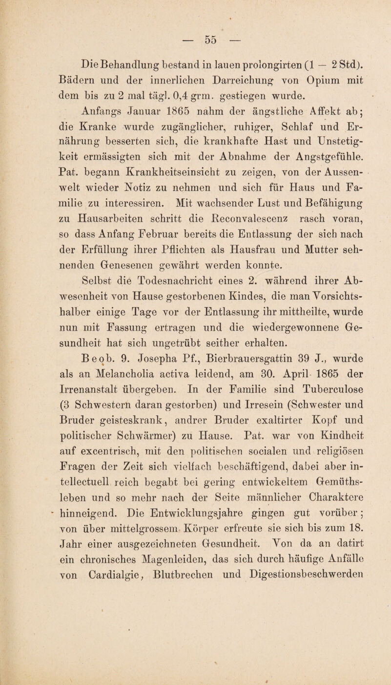 Die Behandlung bestand in lauen prolongirten (1—2 Std). Bädern und der innerlichen Darreichung von Opium mit dem bis zu 2 mal tag]. 0,4 grm. gestiegen wurde. Anfangs Januar 1865 nahm der ängstliche Affekt ab; die Kranke wurde zugänglicher, ruhiger, Schlaf und Er¬ nährung besserten sich, die krankhafte Hast und Unstetig¬ keit ermässigten sich mit der Abnahme der Angstgefühle. Pat. begann Krankheitseinsicht zu zeigen, von der Aussen- welt wieder Notiz zu nehmen und sich für Haus und Fa¬ milie zu interessiren. Mit wachsender Lust und Befähigung zu Hausarbeiten schritt die Reconvalescenz rasch voran, so dass Anfang Februar bereits die Entlassung der sich nach der Erfüllung ihrer Pflichten als Hausfrau und Mutter seh¬ nenden Genesenen gewährt werden konnte. Selbst die Todesnachricht eines 2. während ihrer Ab¬ wesenheit von Hause gestorbenen Kindes, die man Vorsichts¬ halber einige Tage vor der Entlassung ihr mittheilte, wurde nun mit Fassung ertragen und die wiedergewonnene Ge¬ sundheit hat sich ungetrübt seither erhalten. Be ob. 9. Josepha Pf., Bierbrauersgattin 39 J., wurde als an Melancholia activa leidend, am 30. April- 1865 der Irrenanstalt übergeben. In der Familie sind Tuberculose (3 Schwestern daran gestorben) und Irresein (Schwester und Bruder geisteskrank, andrer Bruder exaltirter Kopf und politischer Schwärmer) zu Hause. Pat. war von Kindheit auf excentrisch, mit den politischen socialen und religiösen Fragen der Zeit sich vielfach beschäftigend, dabei aber in- tellectuell reich begabt bei gering entwickeltem Gemüths- leben und so mehr nach der Seite männlicher Charaktere hinneigend. Die Entwicklungsjahre gingen gut vorüber; von über mittelgrossem Körper erfreute sie sich bis zum 18. Jahr einer ausgezeichneten Gesundheit. Von da an datirt ein chronisches Magenleiden, das sich durch häufige Anfälle von Cardialgie, Blutbrechen und Digestionsbeschwerden