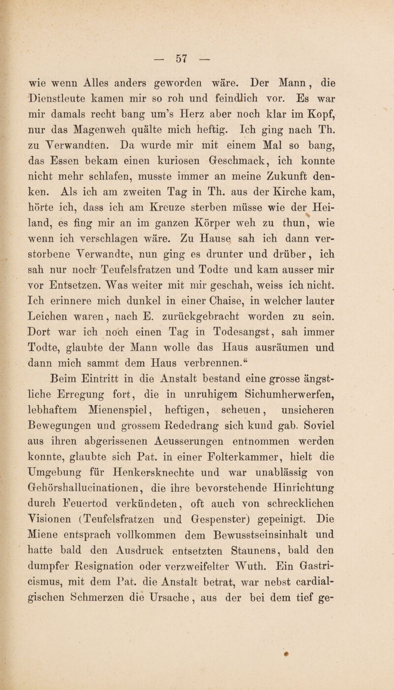wie wenn Alles anders geworden wäre. Der Mann, die Dienstleute kamen mir so roh und feindlich vor. Es war mir damals recht hang um’s Herz aber noch klar im Kopf, nur das Magenweh quälte mich heftig. Ich ging nach Th. zu Verwandten. Da wurde mir mit einem Mal so bang, das Essen bekam einen kuriosen Geschmack, ich konnte nicht mehr schlafen, musste immer an meine Zukunft den¬ ken. Als ich am zweiten Tag in Th. aus der Kirche kam, hörte ich, dass ich am Kreuze sterben müsse wie der Hei- * land, es fing mir an im ganzen Körper weh zu thun, wie wenn ich verschlagen wäre. Zu Hause sah ich dann ver¬ storbene Verwandte, nun ging es drunter und drüber, ich sah nur noch Teufelsfratzen und Todte und kam ausser mir vor Entsetzen. Was weiter mit mir geschah, weiss ich nicht. Ich erinnere mich dunkel in einer Chaise, in welcher lauter Leichen waren, nach E. zurückgebracht worden zu sein. Dort war ich noch einen Tag in Todesangst, sah immer Todte, glaubte der Mann wolle das Haus ausräumen und dann mich sammt dem Haus verbrennen.tt Beim Eintritt in die Anstalt bestand eine grosse ängst¬ liche Erregung fort, die in unruhigem Sichumherwerfen, lebhaftem Mienenspiel, heftigen, scheuen, unsicheren Bewegungen und grossem Kededrang sich kund gab. Soviel aus ihren abgerissenen Aeusserungen entnommen werden konnte, glaubte sich Pat. in einer Folterkammer, hielt die Umgebung für Henkersknechte und war unablässig von Gehörshallucinationen, die ihre bevorstehende Hinrichtung durch Feuertod verkündeten, oft auch von schrecklichen Visionen (Teufelsfratzen und Gespenster) gepeinigt. Die Miene entsprach vollkommen dem Bewusstseinsinhalt und hatte bald den Ausdruck entsetzten Staunens, bald den dumpfer Kesignation oder verzweifelter Wuth. Ein Gastri- cismus, mit dem Pat. die Anstalt betrat, war nebst cardial- gischen Schmerzen die Ursache , aus der bei dem tief ge-