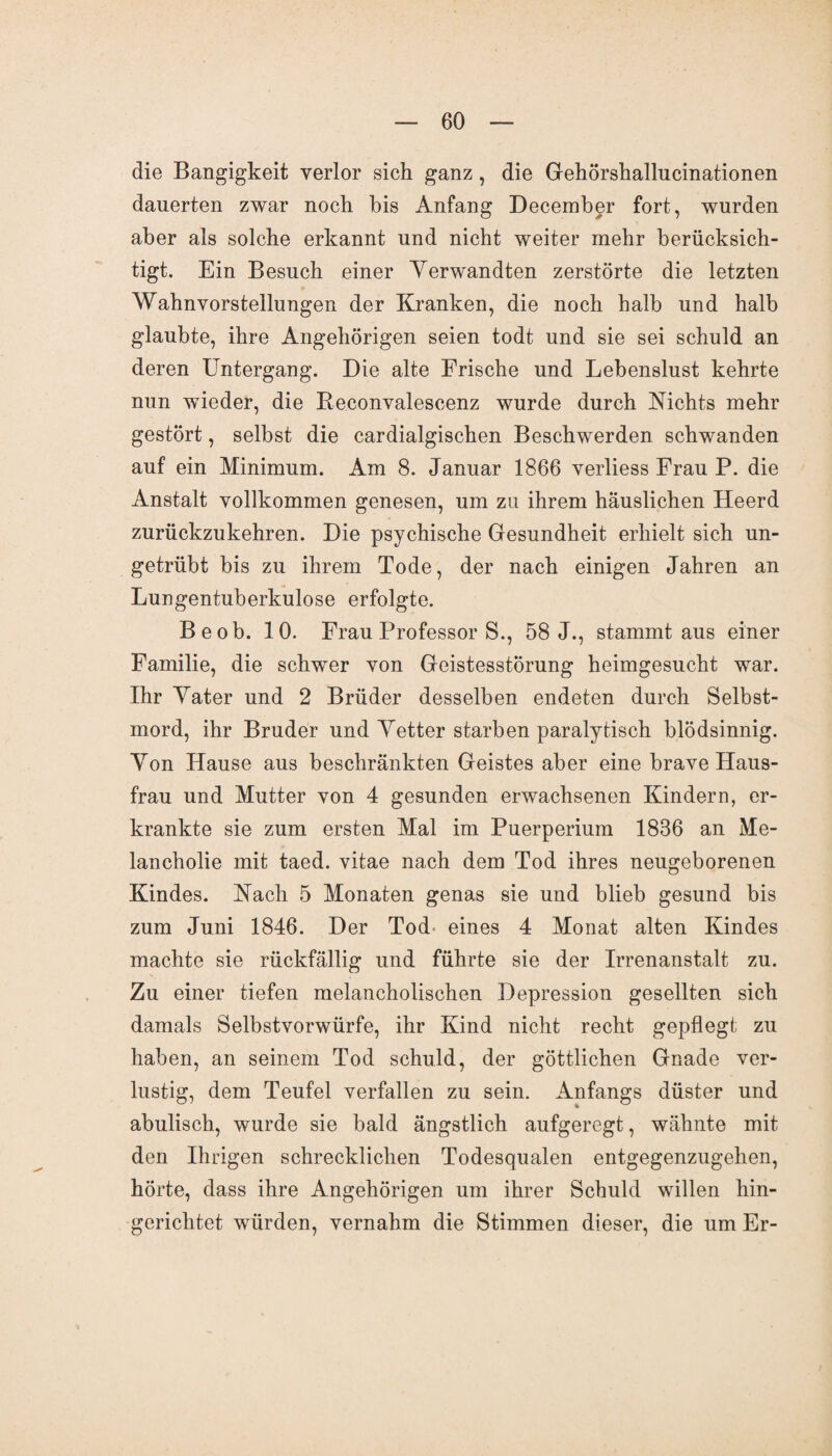 die Bangigkeit verlor sich ganz , die Gehörshallucinationen dauerten zwar noch bis Anfang December fort, wurden aber als solche erkannt und nicht weiter mehr berücksich¬ tigt. Ein Besuch einer Verwandten zerstörte die letzten Wahnvorstellungen der Kranken, die noch halb und halb glaubte, ihre Angehörigen seien todt und sie sei schuld an deren Untergang. Die alte Frische und Lebenslust kehrte nun wieder, die Reeonvalescenz wurde durch Nichts mehr gestört, selbst die cardialgischen Beschwerden schwanden auf ein Minimum. Am 8. Januar 1866 verliess Frau P. die Anstalt vollkommen genesen, um zu ihrem häuslichen Heerd zurückzukehren. Die psychische Gesundheit erhielt sich un¬ getrübt bis zu ihrem Tode, der nach einigen Jahren an Lungentuberkulose erfolgte. Be ob. 10. Frau Professor S., 58 J., stammtaus einer Familie, die schwer von Geistesstörung heimgesucht war. Ihr Yater und 2 Brüder desselben endeten durch Selbst¬ mord, ihr Bruder und Vetter starben paralytisch blödsinnig. Von Hause aus beschränkten Geistes aber eine brave Haus¬ frau und Mutter von 4 gesunden erwachsenen Kindern, er¬ krankte sie zum ersten Mal im Puerperium 1836 an Me¬ lancholie mit taed. vitae nach dem Tod ihres neugeborenen Kindes. Nach 5 Monaten genas sie und blieb gesund bis zum Juni 1846. Der Tod- eines 4 Monat alten Kindes machte sie rückfällig und führte sie der Irrenanstalt zu. Zu einer tiefen melancholischen Depression gesellten sich damals Selbstvorwürfe, ihr Kind nicht recht gepflegt zu haben, an seinem Tod schuld, der göttlichen Gnade ver¬ lustig, dem Teufel verfallen zu sein. Anfangs düster und abulisch, wurde sie bald ängstlich aufgeregt, wähnte mit den Ihrigen schrecklichen Todesqualen entgegenzugehen, hörte, dass ihre Angehörigen um ihrer Schuld willen hin¬ gerichtet würden, vernahm die Stimmen dieser, die um Er-