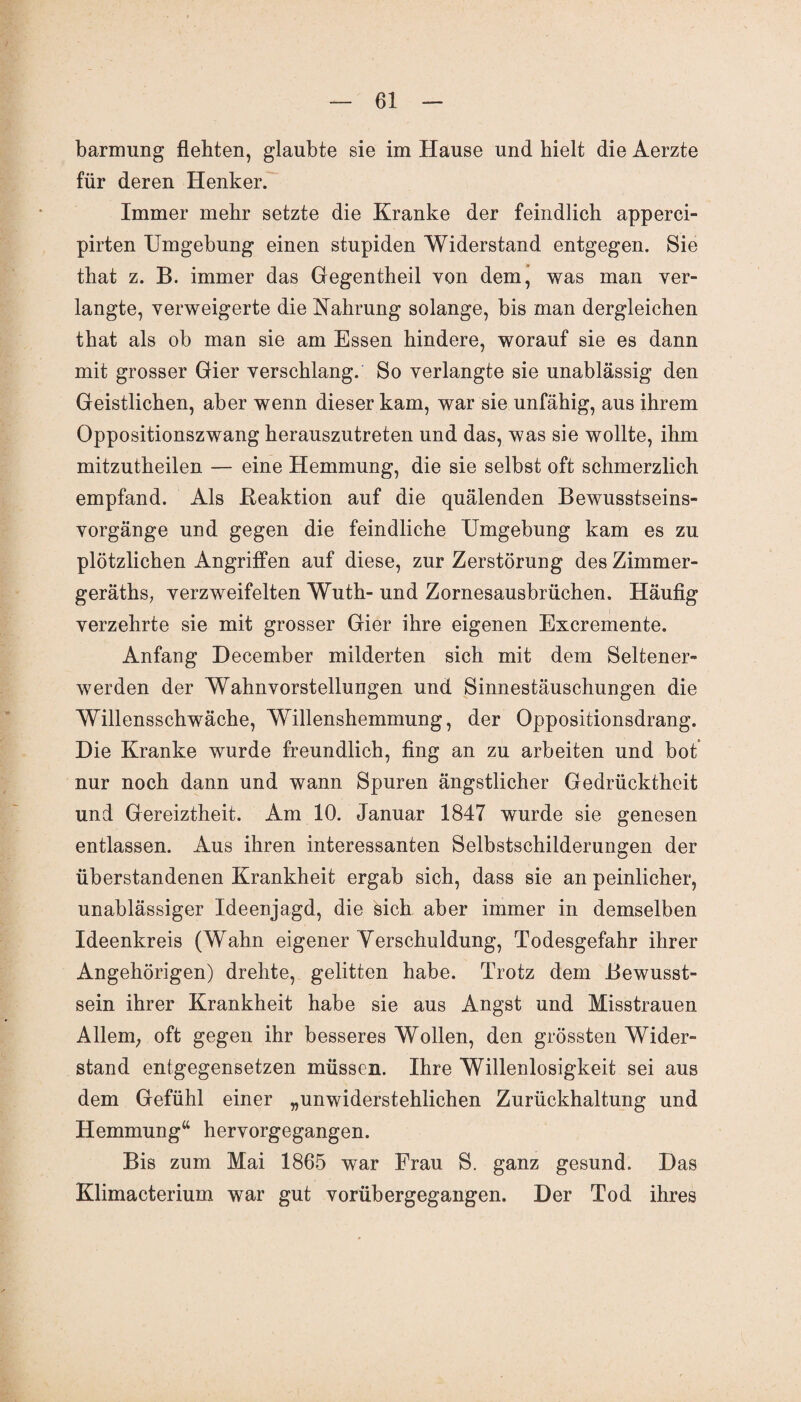barmung flehten, glaubte sie im Hause und hielt die Aerzte für deren Henker. Immer mehr setzte die Kranke der feindlich apperci- pirten Umgebung einen stupiden Widerstand entgegen. Sie that z. B. immer das Gegentheil von dem, was man ver¬ langte, verweigerte die Nahrung solange, bis man dergleichen that als ob man sie am Essen hindere, worauf sie es dann mit grosser Gier verschlang. So verlangte sie unablässig den Geistlichen, aber wenn dieser kam, war sie unfähig, aus ihrem Oppositionszwang herauszutreten und das, was sie wollte, ihm mitzutheilen — eine Hemmung, die sie selbst oft schmerzlich empfand. Als .Reaktion auf die quälenden Bewusstseins¬ vorgänge und gegen die feindliche Umgebung kam es zu plötzlichen Angriffen auf diese, zur Zerstörung des Zimmer- geräths; verzweifelten Wuth- und Zornesausbrüchen. Häufig verzehrte sie mit grosser Gier ihre eigenen Excremente. Anfang December milderten sich mit dem Seltener¬ werden der Wahnvorstellungen und Sinnestäuschungen die Willensschwäche, Willenshemmung, der Oppositionsdrang. Die Kranke wurde freundlich, fing an zu arbeiten und bot nur noch dann und wann Spuren ängstlicher Gedrücktheit und Gereiztheit. Am 10. Januar 1847 wurde sie genesen entlassen. Aus ihren interessanten Selbstschilderungen der überstandenen Krankheit ergab sich, dass sie an peinlicher, unablässiger Ideenjagd, die sich aber immer in demselben Ideenkreis (Wahn eigener Verschuldung, Todesgefahr ihrer Angehörigen) drehte, gelitten habe. Trotz dem Bewusst¬ sein ihrer Krankheit habe sie aus Angst und Misstrauen Allem; oft gegen ihr besseres Wollen, den grössten Wider¬ stand entgegensetzen müssen. Ihre Willenlosigkeit sei aus dem Gefühl einer „unwiderstehlichen Zurückhaltung und Hemmung“ hervorgegangen. Bis zum Mai 1865 war Frau S. ganz gesund. Das Klimacterium war gut vorübergegangen. Der Tod ihres