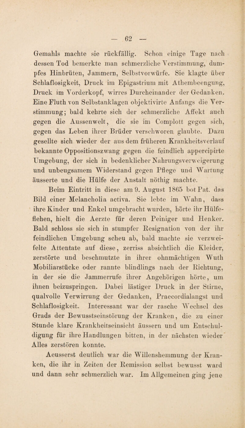 Gemahls machte sie rückfällig. Schon einige Tage nach dessen Tod bemerkte man schmerzliche Verstimmung, dum¬ pfes Hinbrüten, Jammern, Selbstvorwürfe. Sie klagte über Schlaflosigkeit, Druck im Epigastrium mit Athembeengung, Druck im Vorderkopf, wirres Durcheinander der Gedanken. Eine Fluth von Selbstanklagen objektivirte Anfangs die Ver¬ stimmung; bald kehrte sich der schmerzliche Affekt auch gegen die Aussenwelt, die sie im Complott gegen sich, gegen das Leben ihrer Brüder verschworen glaubte. Dazu gesellte sich wieder der aus dem früheren Krankheitsverlauf bekannte Oppositionszwang gegen die feindlich appercipirte Umgebung, der sich in bedenklicher Nahrungsverweigerung und unbeugsamem Widerstand gegen Pflege und Wartung ausserte und die Hülfe der Anstalt nöthig machte. Beim Eintritt in diese am 9. August 1865 botPat. das Bild einer Melancholia activa. Sie lebte im Wahn, dass i ihre Kinder und Enkel umgebracht wurden, hörte ihr Hülfe- flehen, hielt die Aerzte für deren Peiniger und Henker. Bald schloss sie sich in stumpfer Besignation von der ihr feindlichen Umgebung scheu ab, bald machte sie verzwei¬ felte Attentate auf diese, zerriss absichtlich die Kleider, zerstörte und beschmutzte in ihrer ohnmächtigen Wuth Mobiliarstücke oder rannte blindlings nach der Richtung, in der sie die Jammerrufe ihrer Angehörigen hörte, um ihnen beizusprijrgen. Dabei lästiger Druck in der Stirne, qualvolle Verwirrung der Gedanken, Praecordialangst und Schlaflosigkeit. Interessant war der rasche Wechsel des Grads der Bewusstseinstörung der Kranken, die zu einer Stunde klare Krankheitseinsicht äussern und um Entschul¬ digung für ihre Handlungen bitten, in der nächsten wieder Alles zerstören konnte. Aeusserst deutlich war die Willenshemmung der Kran¬ ken, die ihr in Zeiten der Remission selbst bewusst ward und dann sehr schmerzlich war. Im Allgemeinen ging jene