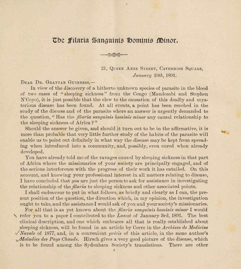 Ube jfilaria Sanguinis Ibommis IllMnor. 21, Queen Anne Street, Cavendish Square, January 19 th, 1891. Dear Dr. Grattan Guinness,— In view of the discovery of a hitherto unknown species of parasite in the blood of two cases of “sleeping sickness” from the Congo (Mandombi and Stephen N’Coyo), it is just possible that the clew to the causation of this deadly and mys¬ terious disease has been found. At all events, a point has been reached in the study of the disease and of the parasite wdiere an answer is urgently demanded to the question, “ Has the filaria sanguinis hominis minor any causal relationship to the sleeping sickness of Africa ? ” Should the answer be given, and should it turn out to be in the affirmative, it is more than probable that very little further study of the habits of the parasite will enable us to point out definitely in what way the disease maybe kept from spread¬ ing when introduced into a community, and, possibly, even cured when already developed. You have already told me of the ravages caused by sleeping sickness in that part of Africa where the missionaries of your society are principally engaged, and of the serious interference wTith the progress of their work it has entailed. On this account, and knowing your professional interest in all matters relating to disease, I have concluded that you are just the person to ask for assistance in investigating the relationship of thq filaria to sleeping sickness and other associated points. I shall endeavour to put in what follows, as briefly and clearly as I can, the pre¬ sent position of the question, the direction which, in my opinion, the investigation ought to take, and the assistance I would ask of you and your society’s missionaries. For all that is as yet known about the filaria sanguinis hominis minor I would \ refer you to a paper I contributed to the Lancet of January 3rd, 1891. The best clinical description, and one which embraces all that is really established about sleeping sickness, will be found in an article by Corre in the Archives de Medicine \-yNavale of 1877, and, in a convenient precis of this article, in the same author’s Maladies des Pays Chauds. Hirsch gives a very good picture of the disease, w'hich is to be found among the Sydenham Society’s translations. There are other
