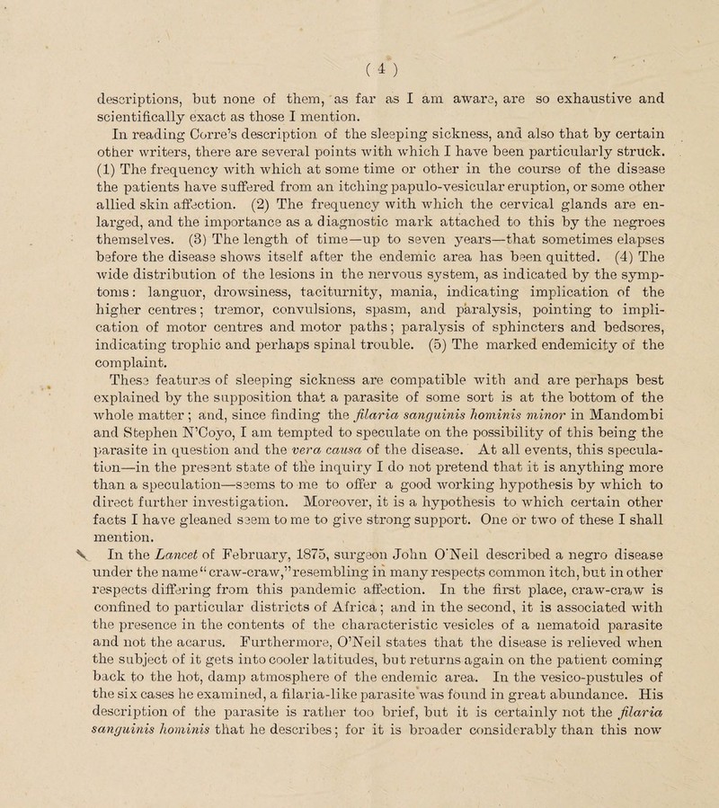 scientifically exact as those I mention. In reading Corre’s description of the sleeping sickness, and also that by certain other writers, there are several points with which I have been particularly struck. (1) The frequency with which at some time or other in the course of the disease the patients have suffered from an itching papulo-vesicular eruption, or some other allied skin affection. (2) The frequency with which the cervical glands are en¬ larged, and the importance as a diagnostic mark attached to this by the negroes themselves. (3) The length of time—up to seven years—that sometimes elapses before the disease shows itself after the endemic area has been quitted. (4) The wide distribution of the lesions in the nervous system, as indicated by the symp¬ toms : languor, drowsiness, taciturnity, mania, indicating implication of the higher centres; tremor, convulsions, spasm, and paralysis, pointing to impli¬ cation of motor centres and motor paths; paralysis of sphincters and bedsores, indicating trophic and perhaps spinal trouble. (5) The marked endemicity of the complaint. These features of sleeping sickness are compatible with and are perhaps best explained by the supposition that a parasite of some sort is at the bottom of the whole matter ; and, since finding the filaria sanguinis hominis minor in Mandombi and Stephen N’Coyo, I am tempted to speculate on the possibility of this being the parasite in question and the vera causa of the disease. At all events, this specula¬ tion—in the present state of the inquiry I do not pretend that it is anything more than a speculation—seems to me to offer a good working hypothesis by which to direct further investigation. Moreover, it is a hypothesis to which certain other facts I have gleaned seem to me to give strong support. One or two of these I shall mention. \ In the Lancet of February, 1875, surgeon John O’Neil described a negro disease under the name “ craw-craw,”resembling in many respects common itch, but in other respects differing from this pandemic affection. In the first place, craw-craw is confined to particular districts of Africa; and in the second, it is associated with the presence in the contents of the characteristic vesicles of a nematoid parasite and not the acarus. Furthermore, O’Neil states that the disease is relieved when the subject of it gets into cooler latitudes, but returns again on the patient coming back to the hot, damp atmosphere of the endemic area. In the vesico-pustules of the six cases he examined, a filaria-like parasite was found in great abundance. His description of the parasite is rather too brief, but it is certainly not the filaria sanguinis hominis that he describes; for it is broader considerably than this now