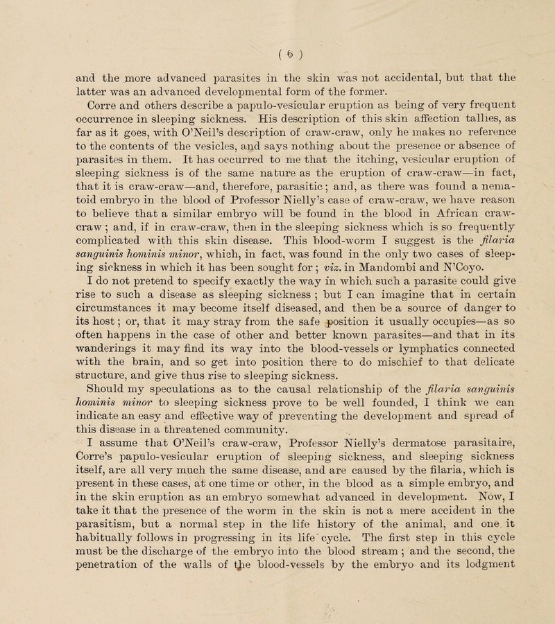 latter was an advanced developmental form of the former. Corre and others describe a papulo-vesicular eruption as being of very frequent occurrence in sleeping sickness. His description of this skin affection tallies, as far as it goes, with O’Neil’s description of craw-craw, only he makes no reference to the contents of the vesicles, and says nothing about the presence or absence of parasites in them. It has occurred to me that the itching, vesicular eruption of sleeping sickness is of the same nature as the eruption of craw-craw—in fact, that it is craw-craw—and, therefore, parasitic; and, as there was found a nema- toid embryo in the blood of Professor Nielly’s case of craw-craw, we have reason to believe that a similar embryo will be found in the blood in African craw- craw ; and, if in craw-crawr, then in the sleeping sickness which is so frequently complicated with this skin disease. This blood-worm I suggest is the filaria sanguinis hominis minor, which, in fact, was found in the only two cases of sleep¬ ing sickness in which it has been sought for ; viz. in Mandombi and N’Coyo. I do not pretend to specify exactly the way in which such a parasite could give rise to such a disease as sleeping sickness ; but I can imagine that in certain circumstances it may become itself diseased, and then be a source of danger to its host; or, that it may stray from the safe position it usually occupies—as so often happens in the case of other and better known parasites—and that in its wanderings it may find its way into the blood-vessels or lymphatics connected with the brain, and so get into position there to do mischief to that delicate structure, and give thus rise to sleeping sickness. Should my speculations as to the causal relationship of the filaria sanguinis hominis minor to sleeping sickness prove to be well founded, I think we can indicate an easy and effective way of preventing the development and spread of this disease in a threatened community. I assume that O’Neil’s craw-craw, Professor Nielly’s dermatose parasitaire, Corre’s papulo-vesicular eruption of sleeping sickness, and sleeping sickness itself, are all very much the same disease, and are caused by the filaria, which is present in these cases, at one time or other, in the blood as a simple embryo, and in the skin eruption as an embryo somewhat advanced in development. Now, I take it that the presence of the worm in the skin is not a mere accident in the parasitism, but a normal step in the life history of the animal, and one it habitually follows in progressing in its life' cycle. The first step in this cycle must be the discharge of the embryo into the blood stream ; and the second, the penetration of the walls of t^ie blood-vessels by the embryo and its lodgment