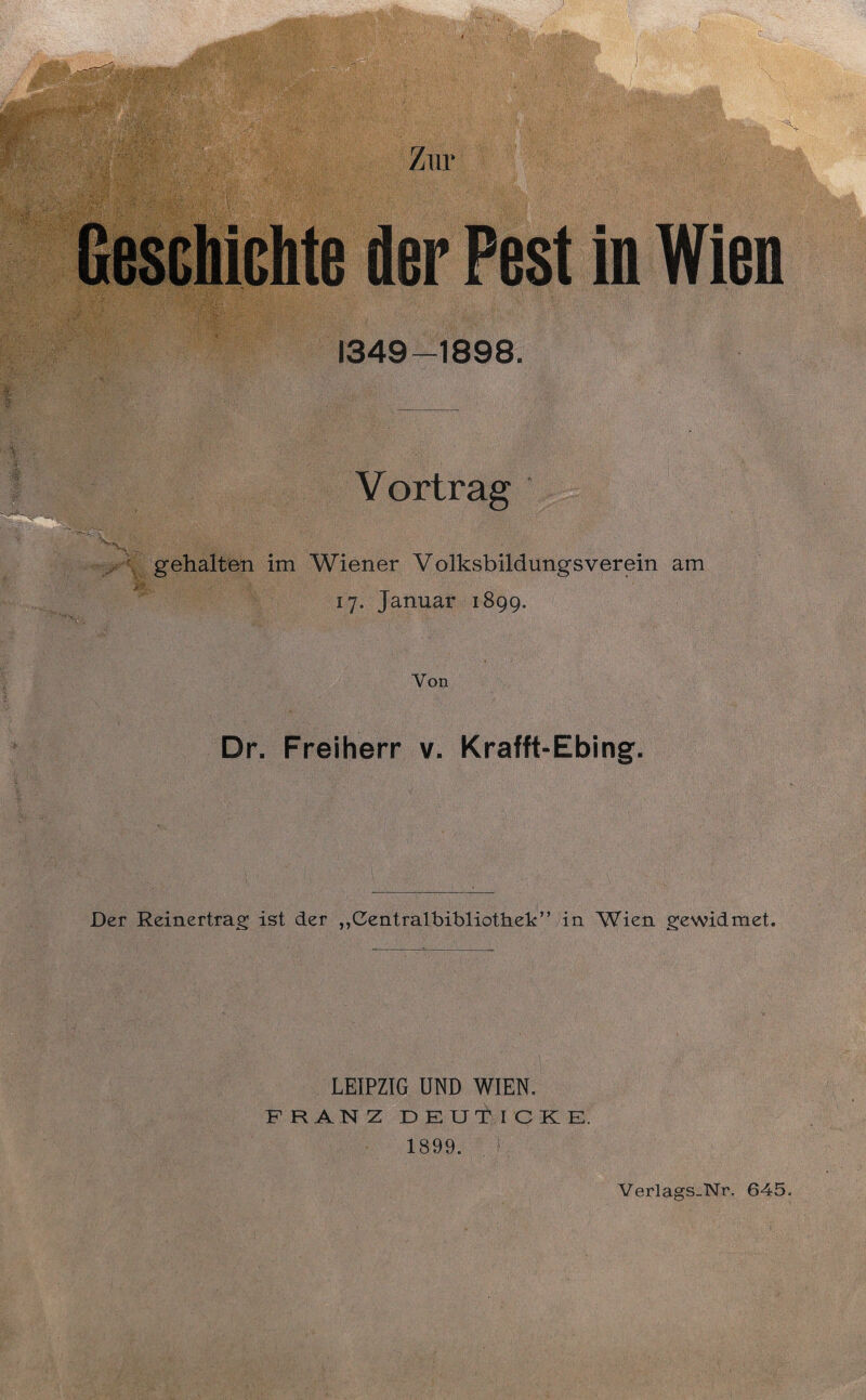 Zur Geschichte der Pest in Wien 1349-1898. V ortrag gehalten im Wiener Volksbildungsverein am 17. Januar 1899. Von Dr. Freiherr v. Krafft-Ebing. Der Reinertrag ist der „Cmtraibibliothek” |n ^VierL gewidmet. LEIPZIG UND WIEN. FRANZ DEUT I CKE. 1899. Verlags_Nr. 645.