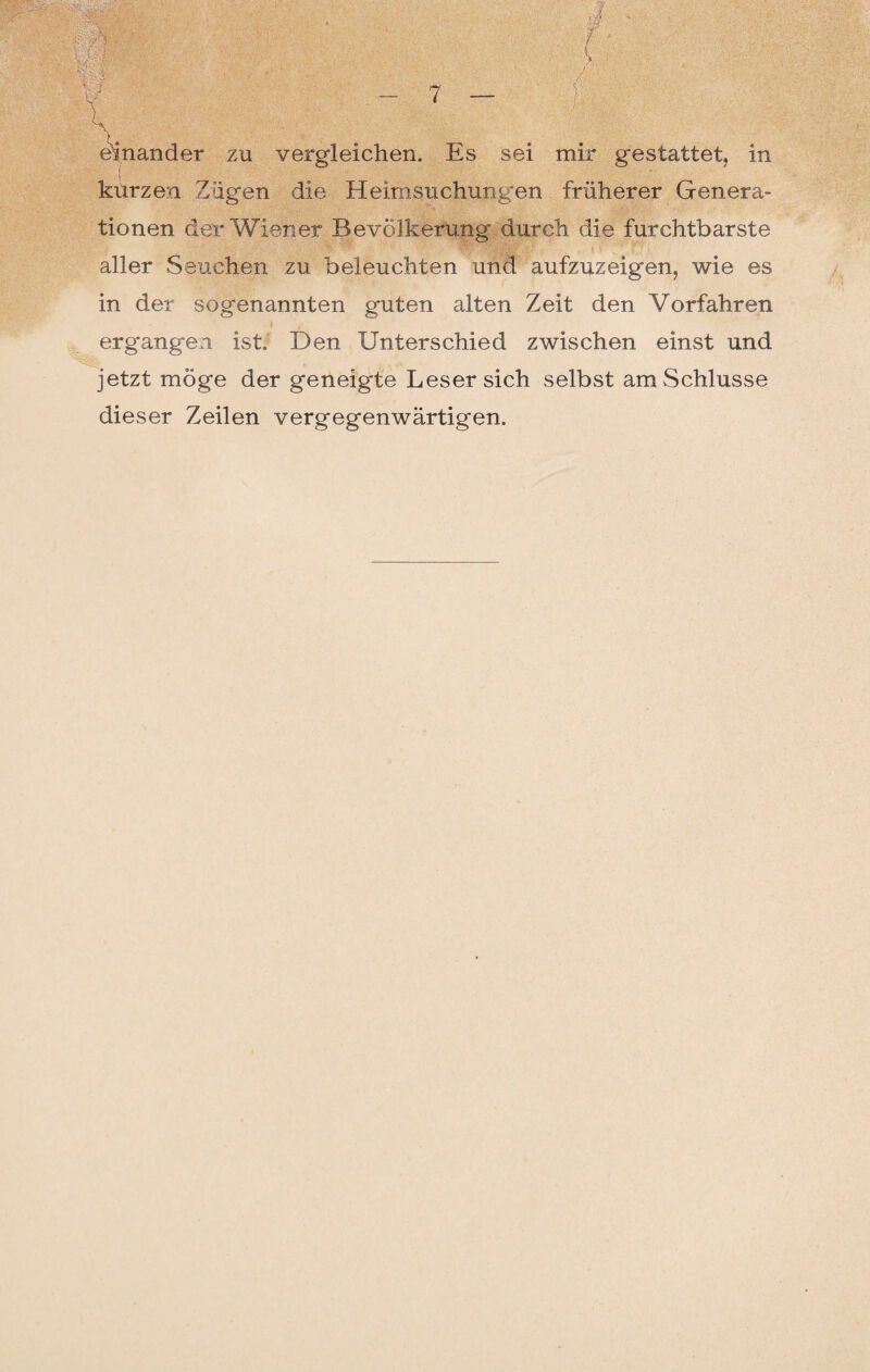 einander zu vergleichen. Es sei mir gestattet, in kürzen Zügen die Heimsuchungen früherer Genera¬ tionen der Wiener Bevölkerung durch die furchtbarste Ö “ • '' m r* ■> aller Seuchen zu beleuchten und aufzuzeigen, wie es in der sogenannten guten alten Zeit den Vorfahren ergangen ist. Den Unterschied zwischen einst und jetzt möge der geneigte Leser sich selbst am Schlüsse dieser Zeilen vergegenwärtigen.