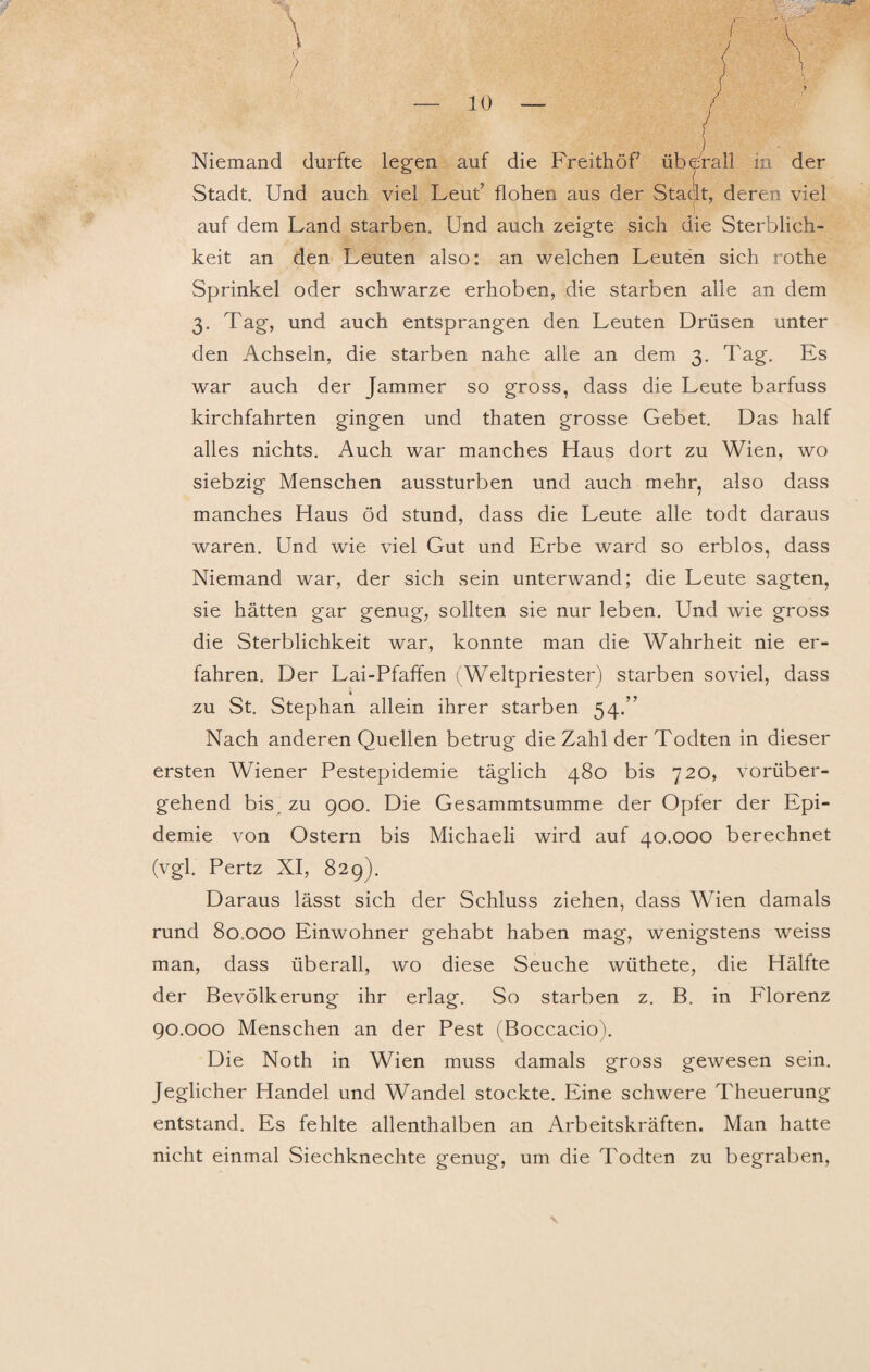 Niemand durfte legen auf die Freithöf überall iu der Stadt Und auch viel Leut flohen aus der Stadt, deren viel auf dem Land starben. Und auch zeigte sich die Sterblich¬ keit an den Leuten also: an welchen Leuten sich rothe Sprinkel oder schwarze erhoben, die starben alle an dem 3. Tag, und auch entsprangen den Leuten Drüsen unter den Achseln, die starben nahe alle an dem 3. Tag. Es war auch der Jammer so gross, dass die Leute barfuss kirchfahrten gingen und thaten grosse Gebet. Das half alles nichts. Auch war manches Haus dort zu Wien, wo siebzig Menschen aussturben und auch mehr, also dass manches Haus öd stund, dass die Leute alle todt daraus waren. Und wie viel Gut und Erbe ward so erblos, dass Niemand war, der sich sein unterwand; die Leute sagten, sie hätten gar genug, sollten sie nur leben. Und wie gross die Sterblichkeit war, konnte man die Wahrheit nie er¬ fahren. Der Lai-Pfaffen (Weltpriester) starben soviel, dass zu St. Stephan allein ihrer starben 54.” Nach anderen Quellen betrug die Zahl der Todten in dieser ersten Wiener Pestepidemie täglich 480 bis 720, vorüber¬ gehend bis zu 900. Die Gesammtsumme der Opfer der Epi¬ demie von Ostern bis Michaeli wird auf 40.000 berechnet (vgl. Pertz XI, 829). Daraus lässt sich der Schluss ziehen, dass Wien damals rund 80.000 Einwohner gehabt haben mag, wenigstens weiss man, dass überall, wo diese Seuche wüthete, die Hälfte der Bevölkerung ihr erlag. So starben z. B. in Florenz 90.000 Menschen an der Pest (Boccacio). Die Noth in Wien muss damals gross gewesen sein. Jeglicher Handel und Wandel stockte. Eine schwere Theuerung entstand. Es fehlte allenthalben an Arbeitskräften. Man hatte nicht einmal Siechknechte genug, um die Todten zu begraben,